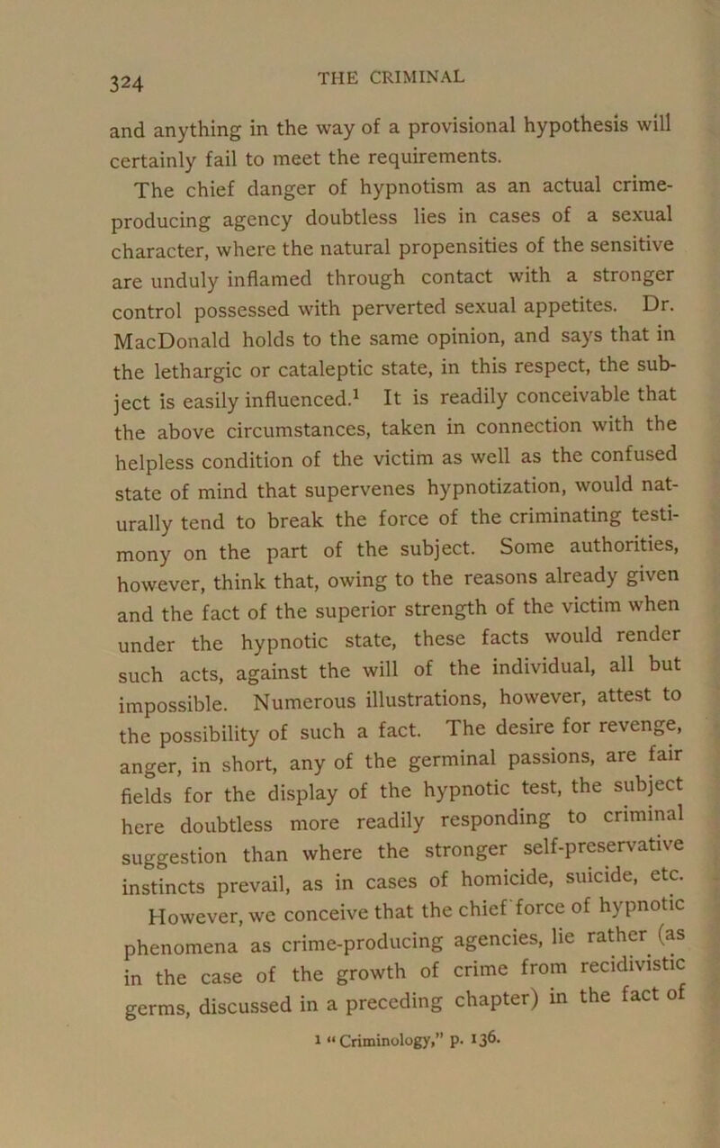 and anything in the way of a provisional hypothesis will certainly fail to meet the requirements. The chief danger of hypnotism as an actual crime- producing agency doubtless lies in cases of a sexual character, where the natural propensities of the sensitive are unduly inflamed through contact with a stronger control possessed with perverted sexual appetites. Dr. MacDonald holds to the same opinion, and says that in the lethargic or cataleptic state, in this respect, the sub- ject is easily influenced.1 It is readily conceivable that the above circumstances, taken in connection with the helpless condition of the victim as well as the confused state of mind that supervenes hypnotization, would nat- urally tend to break the force of the criminating testi- mony on the part of the subject. Some authorities, however, think that, owing to the reasons already given and the fact of the superior strength of the victim when under the hypnotic state, these facts would render such acts, against the will of the individual, all but impossible. Numerous illustrations, however, attest to the possibility of such a fact. The desire for revenge, anger, in short, any of the germinal passions, are fair fields for the display of the hypnotic test, the subject here doubtless more readily responding to criminal suggestion than where the stronger self-preservative instincts prevail, as in cases of homicide, suicide, etc. However, we conceive that the chief force of hypnotic phenomena as crime-producing agencies, lie rather (as in the case of the growth of crime from recidivistic germs, discussed in a preceding chapter) in the fact of i “Criminology, p. 136-