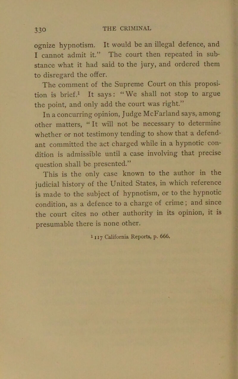 ognize hypnotism. It would be an illegal defence, and I cannot admit it.” The court then repeated in sub- stance what it had said to the jury, and ordered them to disregard the offer. The comment of the Supreme Court on this proposi- tion is brief.1 It says: “We shall not stop to argue the point, and only add the court was right.” In a concurring opinion, Judge McFarland says, among other matters, “ It will not be necessary to determine whether or not testimony tending to show that a defend- ant committed the act charged while in a hypnotic con- dition is admissible until a case involving that precise question shall be presented.” This is the only case known to the author in the judicial history of the United States, in which reference is made to the subject of hypnotism, or to the hypnotic condition, as a defence to a charge of crime; and since the court cites no other authority in its opinion, it is presumable there is none other.