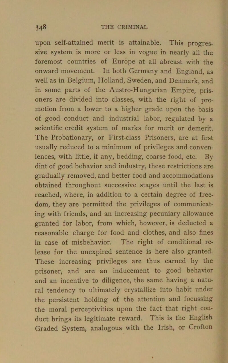 upon self-attained merit is attainable. This progres- sive system is more or less in vogue in nearly all the foremost countries of Europe at all abreast with the onward movement. In both Germany and England, as well as in Belgium, Holland, Sweden, and Denmark, and in some parts of the Austro-Hungarian Empire, pris- oners are divided into classes, with the right of pro- motion from a lower to a higher grade upon the basis of good conduct and industrial labor, regulated by a scientific credit system of marks for merit or demerit. The Probationary, or First-class Prisoners, are at first usually reduced to a minimum of privileges and conven- iences, with little, if any, bedding, coarse food, etc. By dint of good behavior and industry, these restrictions are gradually removed, and better food and accommodations obtained throughout successive stages until the last is reached, where, in addition to a certain degree of free- dom, they are permitted the privileges of communicat- ing with friends, and an increasing pecuniary allowance granted for labor, from which, however, is deducted a reasonable charge for food and clothes, and also fines in case of misbehavior. The right of conditional re- lease for the unexpired sentence is here also granted. These increasing privileges are thus earned by the prisoner, and are an inducement to good behavior and an incentive to diligence, the same having a natu- ral tendency to ultimately crystallize into habit under the persistent holding of the attention and focussing the moral perceptivities upon the fact that right con- duct brings its legitimate reward. This is the English Graded System, analogous with the Irish, or Crofton