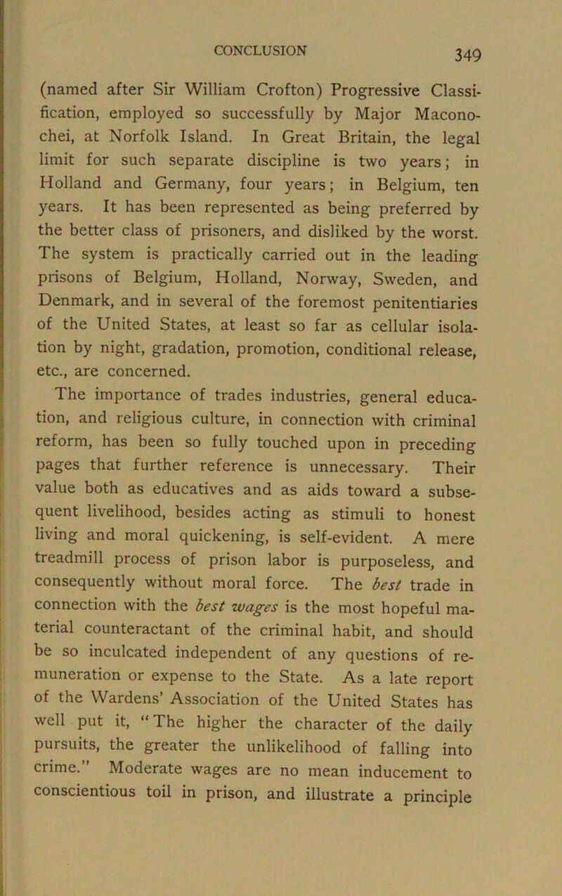 (named after Sir William Crofton) Progressive Classi- fication, employed so successfully by Major Macono- chei, at Norfolk Island. In Great Britain, the legal limit for such separate discipline is two years; in Holland and Germany, four years; in Belgium, ten years. It has been represented as being preferred by the better class of prisoners, and disliked by the worst. The system is practically carried out in the leading prisons of Belgium, Holland, Norway, Sweden, and Denmark, and in several of the foremost penitentiaries of the United States, at least so far as cellular isola- tion by night, gradation, promotion, conditional release, etc., are concerned. The importance of trades industries, general educa- tion, and religious culture, in connection with criminal reform, has been so fully touched upon in preceding pages that further reference is unnecessary. Their value both as educatives and as aids toward a subse- quent livelihood, besides acting as stimuli to honest living and moral quickening, is self-evident. A mere treadmill process of prison labor is purposeless, and consequently without moral force. The best trade in connection with the best wages is the most hopeful ma- terial counteractant of the criminal habit, and should be so inculcated independent of any questions of re- muneration or expense to the State. As a late report of the Wardens’ Association of the United States has well put it, “The higher the character of the daily pursuits, the greater the unlikelihood of falling into crime. Moderate wages are no mean inducement to conscientious toil in prison, and illustrate a principle