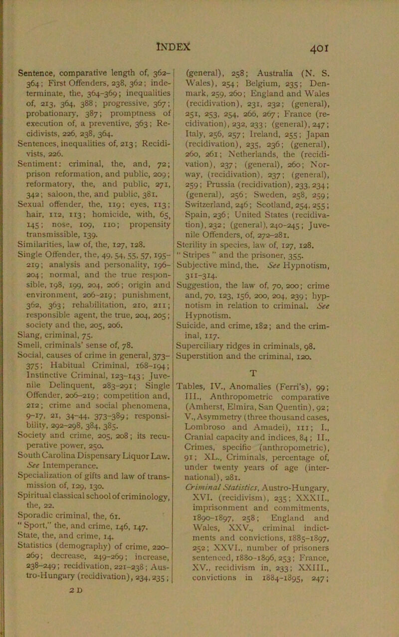 Sentence, comparative length of, 362- 364; First Offenders, 238, 362; inde- terminate, the, 364-369; inequalities of, 213, 364, 388; progressive, 367; probationary, 387; promptness of execution of, a preventive, 363; Re- cidivists, 226, 238, 364. Sentences, inequalities of, 213; Recidi- vists, 226. Sentiment: criminal, the, and, 72; prison reformation, and public, 209; reformatory, the, and public, 271, 342; saloon, the, and public, 381. Sexual offender, the, 119; eyes, 113; hair, 112, 113; homicide, with, 65, 145; nose, 109, iio; propensity transmissible, 139. Similarities, law of, the, 127, 128. Single Offender, the, 49,54, 55, 57,195- 219; analysis and personality, 196- 204; normal, and the true respon- sible, 198, 199, 204, 206; origin and environment, 206-219; punishment, 362, 363; rehabilitation, 210, 2x1; responsible agent, the true, 204, 203; society and the, 205, 206. Slang, criminal, 73. Smell, criminals’ sense of, 78. Social, causes of crime in general, 373- 375; Habitual Criminal, 168-194; Instinctive Criminal, 123-143; Juve- nile Delinquent, 283-291; Single Offender, 206-2191 competition and, 212; crime and social phenomena, 9-17, 21, 34-44. 373-389; responsi- bility, 292-298, 384, 383. Society and crime, 205, 208; its recu- perative power, 230. South Carolina Dispensary Liquor Law. See Intemperance. Specialization of gifts and law of trans- mission of, 129, 130. Spiritual classical school of criminology, the, 22. Sporadic criminal, the, 61. “ Sport, the, and crime, 146, 147. State, the, and crime, 14. Statistics (demography) of crime, 220- 269; decrease, 249-269; increase, 238-249; recidivation, 221-238; Aus- tro-Hungary (recidivation), 234,235; 2 D (general), 258; Australia (N. S. Wales), 254; Belgium, 235; Den- mark, 259, 260; England and Wales (recidivation), 231, 232; (general), 2SI. 253 . 254. 266, 267; France (re- cidivation), 232, 233; (general), 247; Italy, 236, 257; Ireland, 235; Japan (recidivation), 233, 236; (general), 260, 261; Netherlands, the (recidi- vation), 237; (general), 260; Nor- way, (recidivation), 237; (general), 259; Prussia (recidivation), 233, 234; (general), 256; Sweden, 258, 259; Switzerland, 246; Scotland, 234, 255; Spain, 236; United Slates (recidiva- tion), 232; (general), 240-245; Juve- nile Offenders, of, 272-281. Sterility in species, law- of, 127, 128.  Stripes ” and the prisoner, 355. Subjective mind, the. See Hypnotism, 311-314- Suggestion, the law of, 70, 200; crime and, 70, 123, 136, 200, 204, 239; hyp- notism in relation to criminal. See Hypnotism. Suicide, and crime, 182; and the crim- inal, XI7. Superciliary ridges in criminals, 98. Superstition and the criminal, 120. T Tables, IV., Anomalies (Ferri’s), 99; III., Anthropometric comparative (Amherst, Elmira, San Quentin), 92; V., Asymmetry (three thousand cases, Lombroso and Amadei), ill; I., Cranial capacity and indices, 84 ; II., Crimes, specific (anthropometric), 91; XL., Criminals, percentage of, under twenty years of age (inter- national), 281. Criminal Statistics, Austro-Hungary, XVI. (recidivism), 235; XXXII., imprisonment and commitments, 1890-1897, 258; England and Wales, XXV., criminal indict- ments and convictions, 1885-1897, 252; XXVI., number of prisoners sentenced, 1880-1896,253; France, XV., recidivism in, 233; XXIII., convictions in 1884- X895, 247;