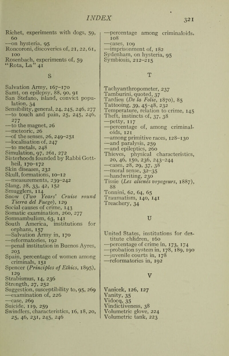 Richet, experiments with dogs, 59, 60 —on hysteria, 95 Roncoroni, discoveries of, 21,22, 61, 100 Rosenbach, experiments of, 59 “Rota, La” 41 S Salvation Army, 167-170 Samt, on epilepsy, 88, 90, 91 San Stefano, island, convict popu- lation, 34 Sensibility, general, 24, 245, 246, 277 —to touch and pain, 25, 245, 246, 277 —to the magnet, 26 —meteoric, 26 —of the senses, 26, 249-251 —localisation of, 247 —to metals, 248 Simulation, 97, 261, 272 Sisterhoods founded by Rabbi Gott- heil, 170-172 Skin diseases, 232 Skull, formations, 10-12 —measurements, 239-242 Slang, 28, 33, 42, 152 Smugglers, 114 Snow {Two Years’ Cruise round Tierra del Fuego), 129 Social causes of crime, 143 Somatic examination, 260, 277 Somnambulism, 63, 141 South America, institutions for orphans, 157 —Salvation Army in, 170 —reformatories, 192 —penal institution in Buenos Ayres, 203 Spain, percentage of women among criminals, 151 Spencer {Principles of Ethics, 1895), 129 Strabismus, 14, 236 Strength, 27, 252 Suggestion, susceptibility to, 95, 269 —examination of, 226 —case, 269 Suicide, 119, 259 Swindlers, characteristics, 16, 18, 20, 25, 46, 231, 245, 246 —percentage among criminaloids, 108 —cases, 109 —imprisonment of, 182 Sydenham, on hysteria, 95 Symbiosis, 212-215 T Tachyanthropometer, 237 Tamburini, quoted, 37 Tardieu {De la Folie, 1870), 85 Tattooing, 39, 45-48, 232 Temperature, relation to crime, 145 Theft, instincts of, 37, 38 —petty, 117 —percentage of, among criminal- oids, 121 —among primitive races, 128-130 —and paralysis, 259 —and epileptics, 260 Thieves, physical characteristics, 20, 46, 150, 236, 243-244 —cases, 28, 29, 37, 38 —moral sense, 32-35 —handwriting, 230 Tissie {Les alienes voyageurs, 1887), 88 Tonnini, 62, 64, 65 Traumatism, 140, 141 Treachery, 34 U United States, institutions for des- titute chlidren, 160 —percentage of crime in, 173, 174 —probation syvStem in, 178, 189, 190 —juvenile courts in, 178 —reformatories in, 192 V Vanicek, 126, 127 Vanity, 35 Vidocq, 35 Vindictiveness, 38 Volumetric glove, 224 Volumetric tank, 223