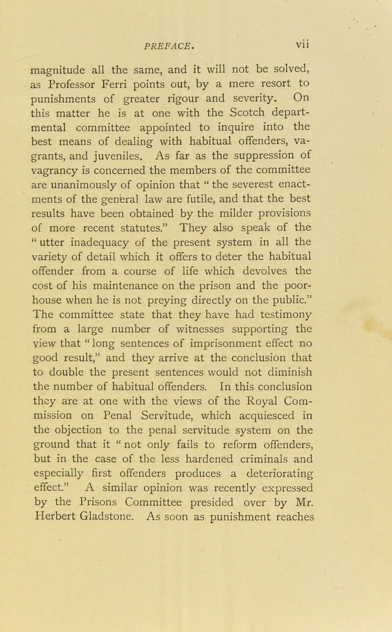 magnitude all the same, and it will not be solved, as Professor Ferri points out, by a mere resort to punishments of greater rigour and severity. On this matter he is at one with the Scotch depart- mental committee appointed to inquire into the best means of dealing with habitual offenders, va- grants, and juveniles. As far as the suppression of vagrancy is concerned the members of the committee are unanimously of opinion that “ the severest enact- ments of the general law are futile, and that the best results have been obtained by the milder provisions of more recent statutes.” They also speak of the “ utter inadequacy of the present system in all the variety of detail which it offers to deter the habitual offender from a course of life which devolves the cost of his maintenance on the prison and the poor- house when he is not preying directly on the public.” The committee state that they have had testimony from a large number of witnesses supporting the view that “ long sentences of imprisonment effect no good result,” and they arrive at the conclusion that to double the present sentences would not diminish the number of habitual offenders. In this conclusion they are at one with the views of the Royal Com- mission on Penal Servitude, which acquiesced in the objection to the penal servitude system on the ground that it “ not only fails to reform offenders, but in the case of the less hardened criminals and especially first offenders produces a deteriorating effect.” A similar opinion was recently expressed by the Prisons Committee presided over by Mr. Herbert Gladstone. As soon as punishment reaches