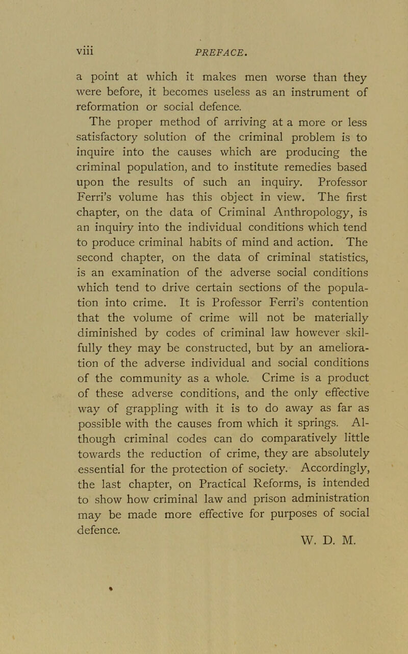 a point at which it makes men worse than they were before, it becomes useless as an instrument of reformation or social defence. The proper method of arriving at a more or less satisfactory solution of the criminal problem is to inquire into the causes which are producing the criminal population, and to institute remedies based upon the results of such an inquiry. Professor Ferri’s volume has this object in view. The first chapter, on the data of Criminal Anthropology, is an inquiry into the individual conditions which tend to produce criminal habits of mind and action. The second chapter, on the data of criminal statistics, is an examination of the adverse social conditions which tend to drive certain sections of the popula- tion into crime. It is Professor Ferri’s contention that the volume of crime will not be materially diminished by codes of criminal law however skil- fully they may be constructed, but by an ameliora- tion of the adverse individual and social conditions of the community as a whole. Crime is a product of these adverse conditions, and the only effective way of grappling with it is to do away as far as possible with the causes from which it springs. Al- though criminal codes can do comparatively little towards the reduction of crime, they are absolutely essential for the protection of society. Accordingly, the last chapter, on Practical Reforms, is intended to show how criminal law and prison administration may be made more effective for purposes of social defence. W. D. M.