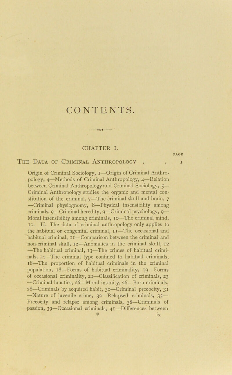 CONTENTS. CHAPTER I. The Data of Criminal Anthropology . Origin of Criminal Sociology, i—Origin of Criminal Anthro- pology, 4—Methods of Criminal Anthropology, 4—Relation between Criminal Anthropology and Criminal Sociology, 5— Criminal Anthropology studies the organic and mental con- stitution of the criminal, 7—The criminal skull and brain, 7 —Criminal physiognomy, 8—Physical insensibility among criminals, 9—Criminal heredity, 9—Criminal psychology, 9— Moral insensibility among criminals, 10—The criminal mind, 10. II. The data of criminal anthropology only applies to the habitual or congenital criminal, ii—The occasional and habitual criminal, ii—Comparison between the criminal and non-criminal skull, 12—Anomalies in the criminal skull, 12 —The habitual criminal, 13—The crimes of habitual crimi- nals, 14—The criminal type confined to habitual criminals, 18—The proportion of habitual criminals in the criminal population, 18—Forms of habitual criminality, 19—Forms of occasional criminality, 21—Classification of criminals, 23 —Criminal lunatics, 26—Moral insanity, 26—Born criminals, 28—Criminals by acquired habit, 30—Criminal precocity, 31 —Nature of juvenile crime, 32—Relapsed criminals, 35— Precocity and relapse among criminals, 38—Criminals of passion, 39—Occasional criminals, 41—Differences between