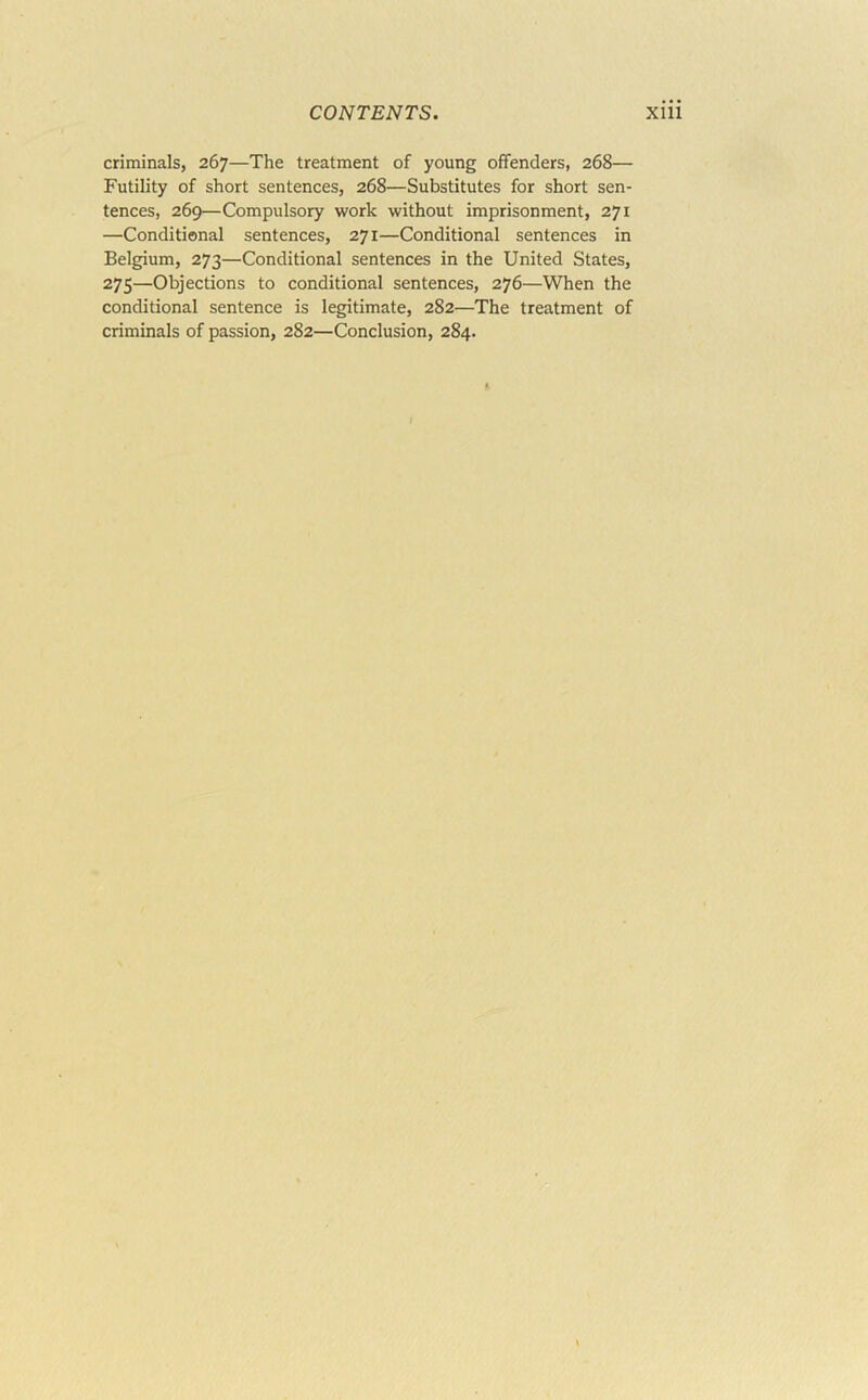 criminals, 267—The treatment of young offenders, 268— Futility of short sentences, 268—Substitutes for short sen- tences, 269—Compulsory work without imprisonment, 271 —Conditional sentences, 271—Conditional sentences in Belgium, 273—Conditional sentences in the United States, 275—Objections to conditional sentences, 276—When the conditional sentence is legitimate, 282—The treatment of criminals of passion, 282—Conclusion, 284.