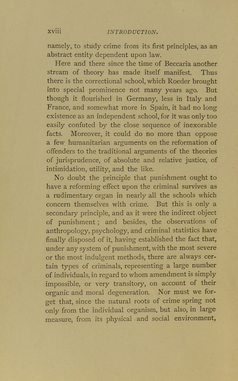 namely, to study crime from its first principles, as an abstract entity dependent upon law. Here and there since the time of Beccaria another stream of theory has made itself manifest. Thus there is the correctional school, which Boeder brought into special prominence not many years ago. But though it flourished in Germany, less in Italy and France, and somewhat more in Spain, it had no long existence as an independent school, for it was only too easily confuted by the close sequence of inexorable facts. Moreover, it could do no more than oppose a few humanitarian arguments on the reformation of offenders to the traditional arguments of the theories of jurisprudence, of absolute and relative justice, of intimidation, utility, and the like. No doubt the principle that punishment ought to have a reforming effect upon the criminal survives as a rudimentary organ in nearly all the schools which concern themselves with crime. But this is only a secondary principle, and as it were the indirect object of punishment; and besides, the observations of anthropology, psychology, and criminal statistics have finally disposed of it, having established the fact that, under any system of punishment, with the most severe or the most indulgent methods, there are always cer- tain types of criminals, representing a large number of individuals, in regard to whom amendment is simply impossible, or very transitory, on account of their organic and moral degeneration. Nor must we for- get that, since the natural roots of crime spring not only from the individual organism, but also, in large measure, from its physical and social environment,