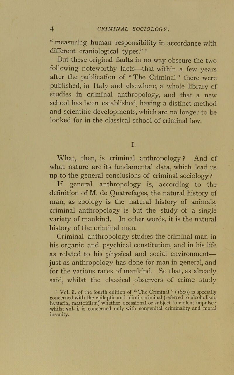 “ measuring human responsibility in accordance with different craniological types.” i But these original faults in no way obscure the two following noteworthy facts—that within a few years after the publication of “ The Criminal ” there were published, in Italy and elsewhere, a whole library of studies in criminal anthropology, and that a new school has been established, having a distinct method and scientific developments, which are no longer to be looked for in the classical school of criminal law. I. What, then, is criminal anthropology ? And of what nature are its fundamental data, which lead us up to the general conclusions of criminal sociology? If general anthropology is, according to the definition of M. de Quatrefages, the natural history of man, as zoology is the natural history of animals, criminal anthropology is but the study of a single variety of mankind. In other words, it is the natural history of the criminal man. Criminal anthropology studies the criminal man in his organic and psychical constitution, and in his life as related to his physical and social environment— just as anthropology has done for man in general, and for the various races of mankind. So that, as already said, whilst the classical observers of crime study * Vol. ii. of the fourth edition of “ The Criminal ’• (1889) is specially concerned with the epileptic and idiotic criminal (referred to alcoholism, hysteria, mattoidism) whether occasional or subject to violent impulse ; whilst vol. i. is concerned only with congenital criminality and moral insanity.