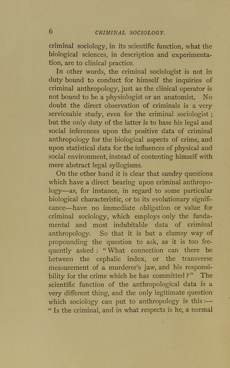 criminal sociology, in its scientific function, what the biological sciences, in description and experimenta- tion, are to clinical practice. In other words, the criminal sociologist is not in duty bound to conduct for himself the inquiries of criminal anthropology, just as the clinical operator is not bound to be a physiologist or an anatomist. No doubt the direct observation of criminals is a very serviceable study, even for the criminal sociologist ; but the only duty of the latter is to base his legal and social inferences upon the positive data of criminal anthropology for the biological aspects of crime, and upon statistical data for the influences of physical and social environment, instead of contenting himself with mere abstract legal syllogisms. On the other hand it is clear that sundry questions which have a direct bearing upon criminal anthropo- logy—as, for instance, in regard to some particular biological characteristic, or to its evolutionary signifi- cance—have no immediate obligation or value for criminal sociology, which employs only the funda- mental and most indubitable data of criminal anthropology. So that it is but a clumsy way of propounding the question to ask, as it is too fre- quently asked ; “ What connection can there be between the cephalic index, or the transverse measurement of a murderer’s jaw, and his responsi- bility for the crime which he has committed ? ” The scientific function of the anthropological data is a very different thing, and the only legitimate question which sociology can put to anthropology is this:— “ Is the criminal, and in what respects is he, a normal