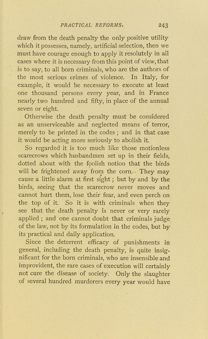 draw from the death penalty the only positive utility which it possesses, namely, artificial selection, then we must have courage enough to apply it resolutely in all cases where it is necessary from this point of view, that is to say, to all born criminals, who are the authors of the most serious crimes of violence. In Italy, for example, it would be necessary to execute at least one thousand persons every year, and in France nearly two hundred and fifty, in place of the annual seven or eight. Otherwise the death penalty must be considered as an unserviceable and neglected means of terror, merely to be printed in the codes ; and in that case it would be acting more seriously to abolish it. So regarded it is too much like those motionless scarecrows which husbandmen set up in their fields, dotted about with the foolish notion that the birds will be frightened away from the corn.- They may cause a little alarm at first sight; but by and by the birds, seeing that the scarecrow never moves and cannot hurt them, lose their fear, and even perch on the top of it. So it is with criminals when they see that the death penalty is never or very rarely applied ; and one cannot doubt that criminals judge of the law, not by its formulation in the codes, but by its practical and daily application. Since the deterrent efficacy of punishments in general, including the death penalty, is quite insig- nificant for the born criminals, who are insensible and improvident, the rare cases of execution will certainly not cure the disease of society. Only the slaughter of several hundred murderers every year would have