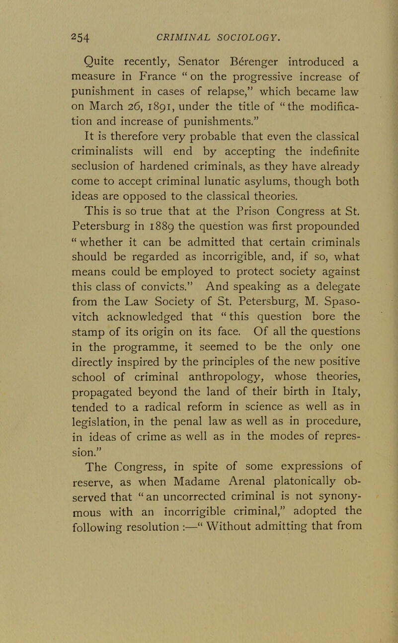 Quite recently, Senator B6renger introduced a measure in France “ on the progressive increase of punishment in cases of relapse,” which became law on March 26, 1891, under the title of “the modifica- tion and increase of punishments.” It is therefore very probable that even the classical criminalists will end by accepting the indefinite seclusion of hardened criminals, as they have already come to accept criminal lunatic asylums, though both ideas are opposed to the classical theories. This is so true that at the Prison Congress at St. Petersburg in 1889 the question was first propounded “ whether it can be admitted that certain criminals should be regarded as incorrigible, and, if so, what means could be employed to protect society against this class of convicts.” And speaking as a delegate from the Law Society of St. Petersburg, M. Spaso- vitch acknowledged that “ this question bore the stamp of its origin on its face. Of all the questions in the programme, it seemed to be the only one directly inspired by the principles of the new positive school of criminal anthropology, whose theories, propagated beyond the land of their birth in Italy, tended to a radical reform in science as well as in legislation, in the penal law as well as in procedure, in ideas of crime as well as in the modes of repres- sion.” The Congress, in spite of some expressions of reserve, as when Madame Arenal platonically ob- served that “ an uncorrected criminal is not synony- mous with an incorrigible criminal,” adopted the following resolution :—“ Without admitting that from