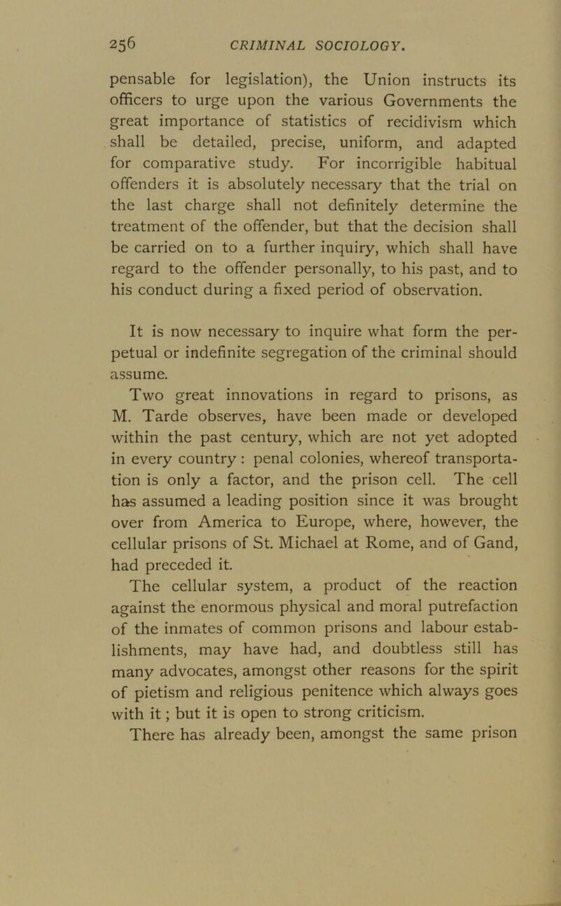 pensable for legislation), the Union instructs its officers to urge upon the various Governments the great importance of statistics of recidivism which shall be detailed, precise, uniform, and adapted for comparative study. For incorrigible habitual offenders it is absolutely necessary that the trial on the last charge shall not definitely determine the treatment of the offender, but that the decision shall be carried on to a further inquiry, which shall have regard to the offender personally, to his past, and to his conduct during a fixed period of observation. It is now necessary to inquire what form the per- petual or indefinite segregation of the criminal should assume. Two great innovations in regard to prisons, as M. Tarde observes, have been made or developed within the past century, which are not yet adopted in every country : penal colonies, whereof transporta- tion is only a factor, and the prison cell. The cell has assumed a leading position since it was brought over from America to Europe, where, however, the cellular prisons of St. Michael at Rome, and of Gand, had preceded it. The cellular system, a product of the reaction against the enormous physical and moral putrefaction of the inmates of common prisons and labour estab- lishments, may have had, and doubtless still has many advocates, amongst other reasons for the spirit of pietism and religious penitence which always goes with it; but it is open to strong criticism. There has already been, amongst the same prison