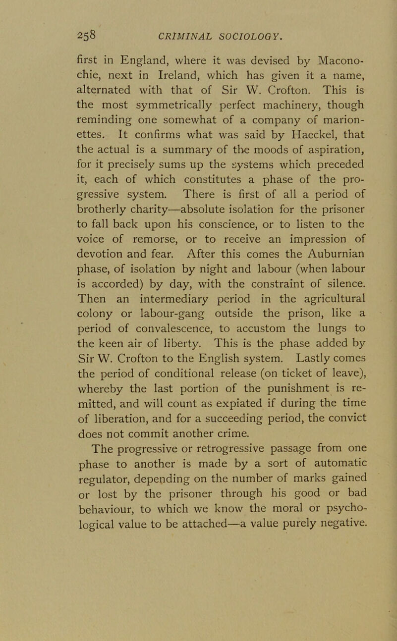 first in England, where it was devised by Macono- chie, next in Ireland, which has given it a name, alternated with that of Sir W. Crofton. This is the most symmetrically perfect machinery, though reminding one somewhat of a company of marion- ettes. It confirms what was said by Haeckel, that the actual is a summary of tl^e moods of aspiration, for it precisely sums up the systems which preceded it, each of which constitutes a phase of the pro- gressive system. There is first of all a period of brotherly charity—absolute isolation for the prisoner to fall back upon his conscience, or to listen to the voice of remorse, or to receive an impression of devotion and fear. After this comes the Auburnian phase, of isolation by night and labour (when labour is accorded) by day, with the constraint of silence. Then an intermediary period in the agricultural colony or labour-gang outside the prison, like a period of convalescence, to accustom the lungs to the keen air of liberty. This is the phase added by Sir W. Crofton to the English system. Lastly comes the period of conditional release (on ticket of leave), whereby the last portion of the punishment is re- mitted, and will count as expiated if during the time of liberation, and for a succeeding period, the convict does not commit another crime. The progressive or retrogressive passage from one phase to another is made by a sort of automatic regulator, depending on the number of marks gained or lost by the prisoner through his good or bad behaviour, to which we know the moral or psycho- logical value to be attached—a value purely negative.