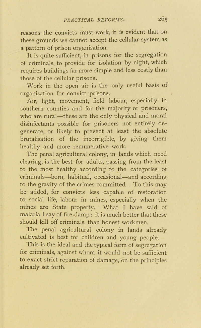 reasons the convicts must work, it is evident that on these grounds we cannot accept the cellular system as a pattern of prison organisation. It is quite sufficient, in prisons for the segregation of criminals, to provide for isolation by night, which requires buildings far more simple and less costly than those of the cellular prisons. Work in the open air is the only useful basis of organisation for convict prisons. Air, light, movement, field labour, especially in southern counties and for the majority of prisoners, who are rural—these are the only physical and moral disinfectants possible for prisoners not entirely de- generate, or likely to prevent at least the absolute brutalisation of the incorrigible, by giving them healthy and more remunerative work. The penal agricultural colony, in lands which need clearing, is the best for adults, passing from the least to the most healthy according to the categories of criminals—born, habitual, occasional—and according to the gravity of the crimes committed. To this may be added, for convicts less capable of restoration to social life, labour in mines, especially when the mines are State property. What I have said of malaria I say of fire-damp: it is much better that these should kill off criminals, than honest workmen. The penal agricultural colony in lands already cultivated is best for children and young people. This is the ideal and the typical form of segregation for criminals, against whom it would not be sufficient to exact strict reparation of damage, on the principles already set forth.