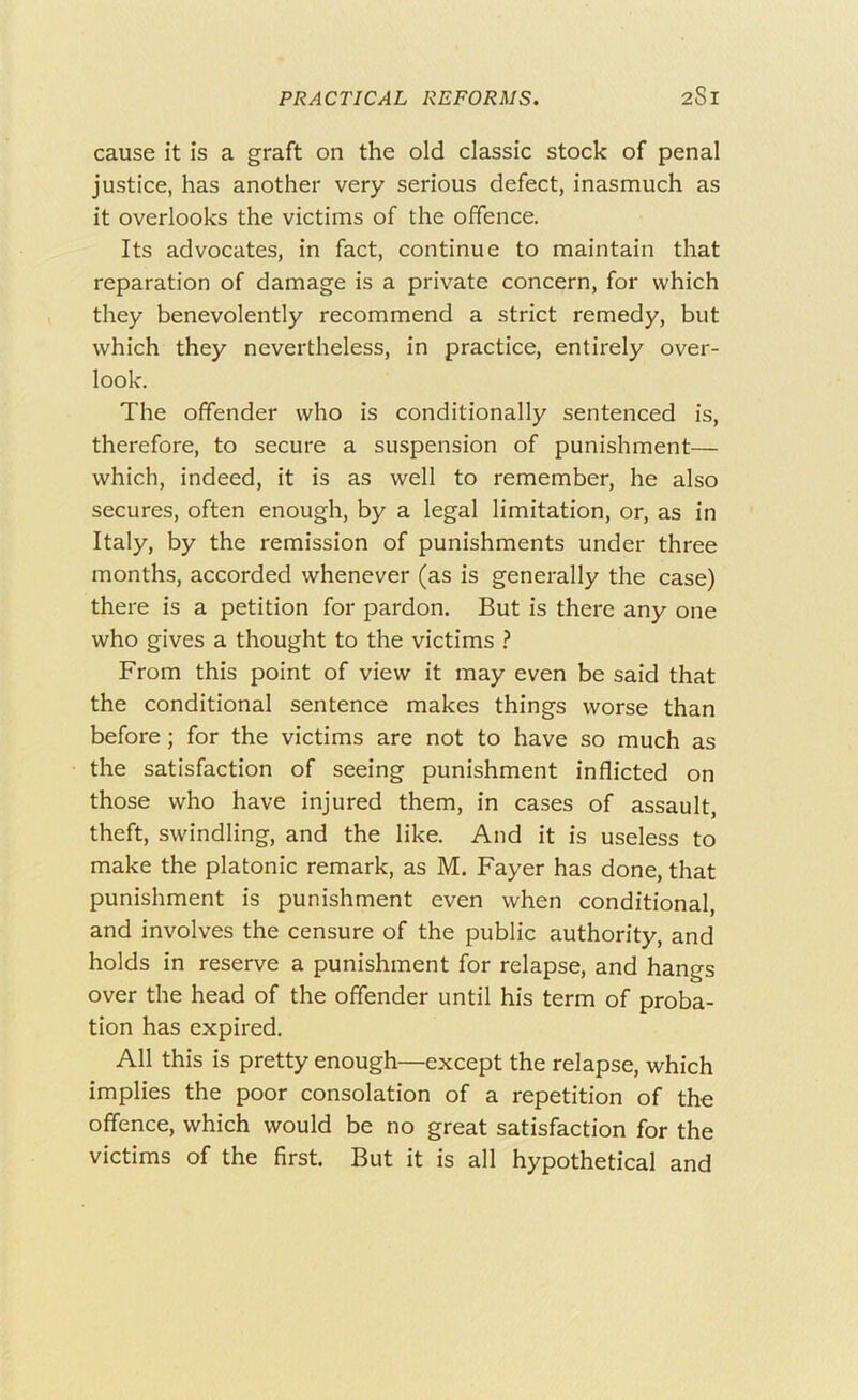 cause it is a graft on the old classic stock of penal justice, has another very serious defect, inasmuch as it overlooks the victims of the offence. Its advocates, in fact, continue to maintain that reparation of damage is a private concern, for which they benevolently recommend a strict remedy, but which they nevertheless, in practice, entirely over- look. The offender who is conditionally sentenced is, therefore, to secure a suspension of punishment— which, indeed, it is as well to remember, he also secures, often enough, by a legal limitation, or, as in Italy, by the remission of punishments under three months, accorded whenever (as is generally the case) there is a petition for pardon. But is there any one who gives a thought to the victims } From this point of view it may even be said that the conditional sentence makes things worse than before; for the victims are not to have so much as the satisfaction of seeing punishment inflicted on those who have injured them, in cases of assault, theft, swindling, and the like. And it is useless to make the platonic remark, as M. Fayer has done, that punishment is punishment even when conditional, and involves the censure of the public authority, and holds in reserve a punishment for relapse, and hangs over the head of the offender until his term of proba- tion has expired. All this is pretty enough—except the relapse, which implies the poor consolation of a repetition of the offence, which would be no great satisfaction for the victims of the first. But it is all hypothetical and