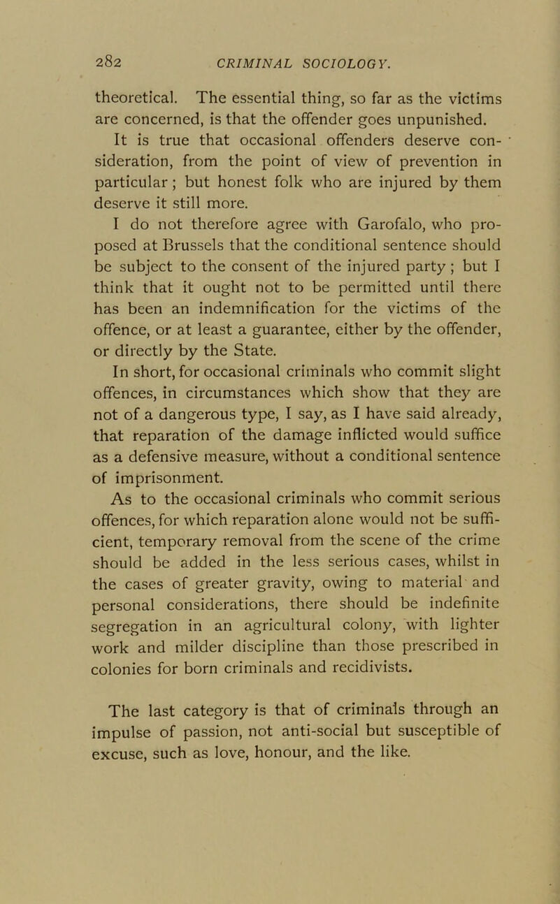 theoretical. The essential thing, so far as the victims are concerned, is that the offender goes unpunished. It is true that occasional offenders deserve con- ' sideration, from the point of view of prevention in particular; but honest folk who are injured by them deserve it still more. I do not therefore agree with Garofalo, who pro- posed at Brussels that the conditional sentence should be subject to the consent of the injured party ; but I think that it ought not to be permitted until there has been an indemnification for the victims of the offence, or at least a guarantee, cither by the offender, or directly by the State, In short, for occasional criminals who commit slight offences, in circumstances which show that they are not of a dangerous type, I say, as I have said already, that reparation of the damage inflicted would suffice as a defensive measure, without a conditional sentence of imprisonment. As to the occasional criminals who commit serious offences, for which reparation alone would not be suffi- cient, temporary removal from the scene of the crime should be added in the less serious cases, whilst in the cases of greater gravity, owing to material and personal considerations, there should be indefinite segregation in an agricultural colony, with lighter work and milder discipline than those prescribed in colonies for born criminals and recidivists. The last category is that of criminals through an impulse of passion, not anti-social but susceptible of excuse, such as love, honour, and the like.
