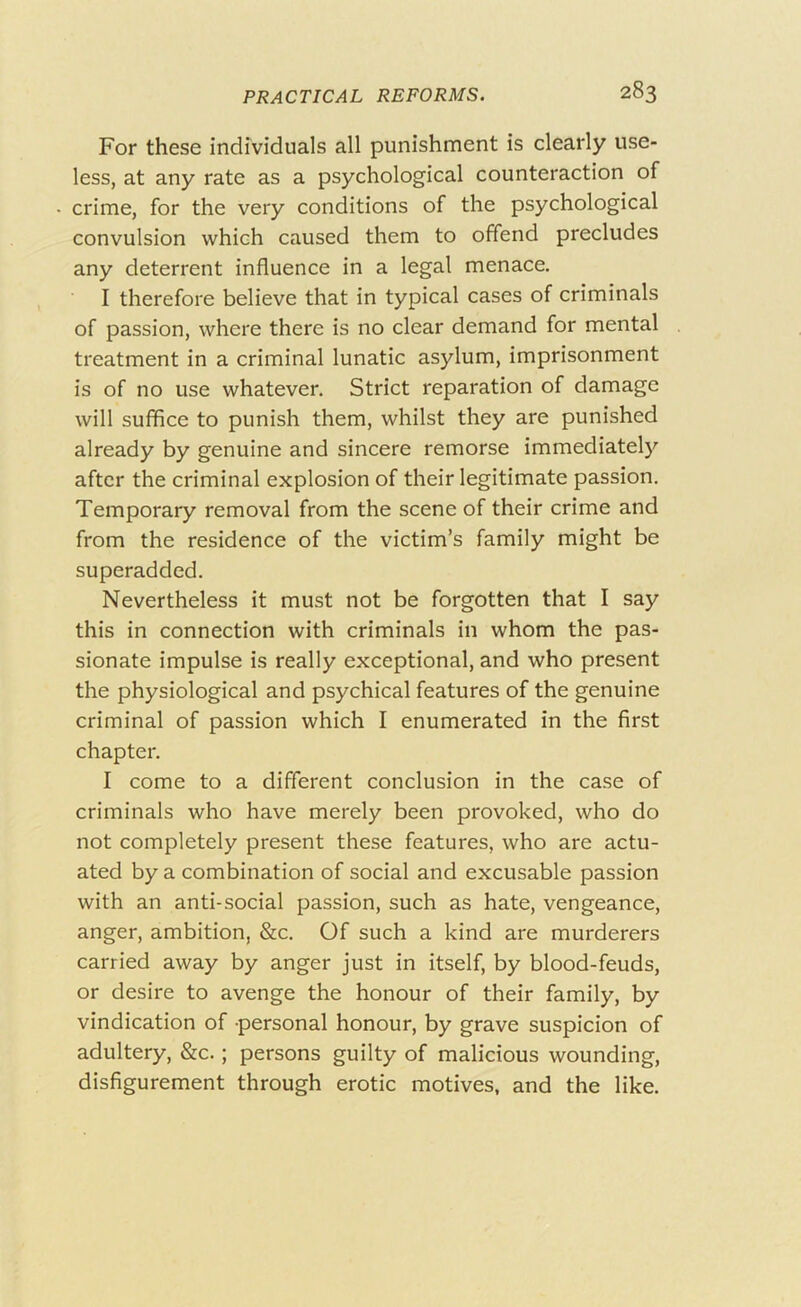 For these individuals all punishment is clearly use- less, at any rate as a psychological counteraction of crime, for the very conditions of the psychological convulsion which caused them to offend precludes any deterrent influence in a legal menace. I therefore believe that in typical cases of criminals of passion, where there is no clear demand for mental treatment in a criminal lunatic asylum, imprisonment is of no use whatever. Strict reparation of damage will suffice to punish them, whilst they are punished already by genuine and sincere remorse immediately after the criminal explosion of their legitimate passion. Temporary removal from the scene of their crime and from the residence of the victim’s family might be superadded. Nevertheless it must not be forgotten that I say this in connection with criminals in whom the pas- sionate impulse is really exceptional, and who present the physiological and psychical features of the genuine criminal of passion which I enumerated in the first chapter. I come to a different conclusion in the case of criminals who have merely been provoked, who do not completely present these features, who are actu- ated by a combination of social and excusable passion with an anti-social passion, such as hate, vengeance, anger, ambition, &c. Of such a kind are murderers carried away by anger just in itself, by blood-feuds, or desire to avenge the honour of their family, by vindication of personal honour, by grave suspicion of adultery, &c.; persons guilty of malicious wounding, disfigurement through erotic motives, and the like.