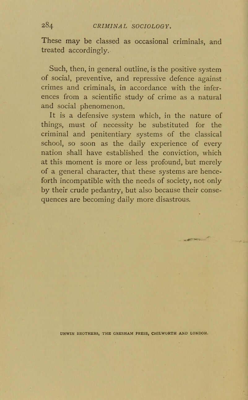 These may be classed as occasional criminals, and treated accordingly. Such, then, in general outline, is the positive system of social, preventive, and repressive defence against crimes and criminals, in accordance with the infer- ences from a scientific study of crime as a natural and social phenomenon. It is a defensive system which, in the nature of things, must of necessity be substituted for the criminal and penitentiary systems of the classical school, so soon as the daily experience of every nation shall have established the conviction, which at this moment is more or less profound, but merely of a general character, that these systems are hence- forth incompatible with the needs of society, not only by their crude pedantry, but also because their conse- quences are becoming daily more disastrous. UNWIN DROTHERS, THE GRESHAM PRESS, CHILWORTH AND LONDON.