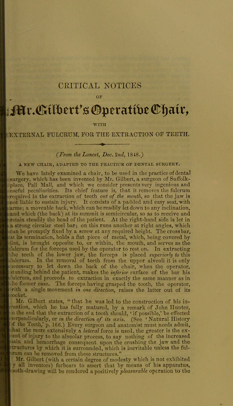 CRITICAL NOTICES OF : ©perattbe WITH EXTERNAL FULCRUM, FOR THE EXTRACTION OF TEETH. (From the Lancet, Dec. 2nd, 1848.^) A NEW CHAIR, ADAPTED TO THE PRACTICE OP DENTAL SURGERY. We have lately examined a chair, to be used in the practice of dental surgery, which has been invented by Mr. Gilbert, a surgeon of Suffolk - place, Pall Mall, and which we consider presents very ingenious and •useful peculiarities. Its chief feature is, that it removes the fulcrum required in the extraction of teeth out of the mouth, so that the jaw is not liable to sustain injury. It consists of a padded and easy seat, with arms; a moveable back, which can be readily let down to any inclination, and which (the back) at its summit is semicircular, so as to receive and retain steadily the head of the patient. At the right-hand side is let in a strong circular steel bar; on this runs another at right angles, which can be promptly' fixed by a screw at any required height. The crossbar, it its termination, holds a flat piece of metal, which, being covered by lint, is brought opposite to, or within, the mouth, and serves as the 'ulcrum for the forceps used by the operator to rest on. In extracting ;he teeth of the lower jaw, the forceps is placed superiorly to this .'ulcrum. In the removal of teeth from the upper alveoli it is only lecessary to let down the back of the chair, when the operator, handing behind the patient, makes the inferior surface of the bar his 'ulcrum, and proceeds to extraction in exactly the same manner as in he former case. The forceps having grasped the tooth, the operator, nth a single movement in one direction, raises the latter out of its socket. Mr. Gilbert states, “that he was led to the construction of his in- dention, which he has fully matured, by a remark of John Hunter, o the end that the extraction of a tooth should, ‘ if possible,’ be effected icrpendicularly, or in the direction of its axis. (See ‘ Natural History if the Teeth,’ p. 166.) Every surgeon and anatomist must needs admit, hat the more extensively a lateral force is used, the greater is the ex- ent of injury to the alveolar process, to say nothing of the increased tain and hemorrhage consequent upon the crushing the jaw and the tructurcs by which it is surrounded, which is inevitable unless the ful- rum can be removed from these structures.” Mr. Gilbert (with a certain degree of modesty which is not exhibited y all inventors) forbears to assert that by means of his apparatus, >oth-drawing will be rendered a positively pleasurable operation to the