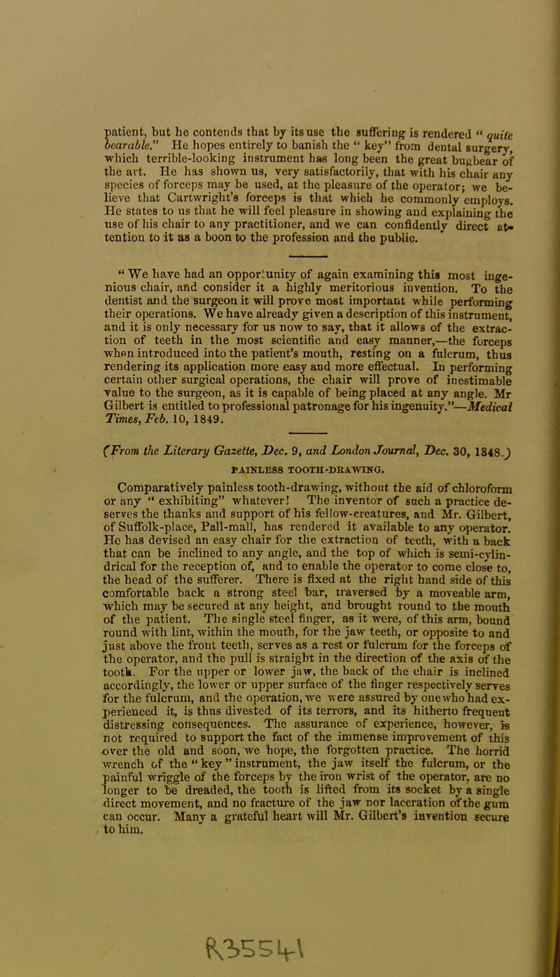 patient, but he contends that by its use the suffering is rendered “ quite bearable.” He hopes entirely to banish the “ key” from dental surgery, which terrible-looking instrument has long been the great bugbear of the art. He has shown us, very satisfactorily, that with his chair any species of forceps may be used, at the pleasure of the operator; we be- lieve that Cartwright’s forceps is that which he commonly employs. Pie states to us that he will feel pleasure in showing and explaining the use of his chair to any practitioner, and we can confidently direct at- tention to it as a boon to the profession and the public. “We have had an opportunity of again examining this most inge- nious chair, and consider it a highly meritorious invention. To the dentist and the surgeon it will prove most important while performing their operations. We have already given a description of this instrument, and it is only necessary for us now to say, that it allows of the extrac- tion of teeth in the most scientific and easy manner,—the forceps when introduced into the patient’s mouth, resting on a fulcrum, thus rendering its application more easy and more effectual. In performing certain other surgical operations, the chair will prove of inestimable value to the surgeon, as it is capable of being placed at any angle. Mr Gilbert is entitled to professional patronage for his ingenuity.”—Medical Times, Feb. 10,1849. (From the Literary Gazette, Dec. 9, and London Journal, Dec. 30, 1848.^ PAINLESS TOOTH-DRAWING. Comparatively painless tooth-drawing, without the aid of chloroform or any “ exhibiting” whatever! The inventor of such a practice de- serves the thanks and support of his fellow-creatures, and Mr. Gilbert, of Suffolk-place, Pall-mall, has rendered it available to any operator. He has devised an easy chair for the extraction of teeth, with a back that can be inclined to any angle, and the top of which is semi-cylin- drical for the reception of, and to enable the operator to come close to, the head of the sufferer. There is fixed at the right hand side of this comfortable back a strong steel bar, traversed by a moveable arm, which may be secured at any height, and brought round to the mouth of the patient. The single steel finger, as it were, of this arm, bound round with lint, within the mouth, for the jaw teeth, or opposite to and just above the front teeth, serves as a rest or fulcrum for the forceps of the operator, and the pull is straight in the direction of the axis of the tooth. For the upper or lower jaw, the back of the chair is inclined accordingly, the lower or upper surface of the finger respectively serves for the fulcrum, and the operation, we were assured by one who had ex- perienced it, is thus divested of its terrors, and its hitherto frequent distressing consequences. The assurance of experience, however, is not required to support the fact of the immense improvement of this over the old and soon, we hope, the forgotten practice. The horrid wrench of the “ key ” instrument, the jaw itself the fulcrum, or the painful wriggle of the forceps by the iron wrist of the operator, are no longer to be dreaded, the tooth is lifted from its socket by a single direct movement, and no fracture of the jaw nor laceration of the gum can occur. Many a grateful heart will Mr. Gilbert’s invention secure to him.