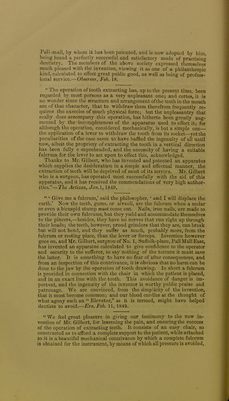 Pall-mall, by whom it has been patented, and is now adopted by him, being found a perfectly successful and satisfactory mode of practisin'' dentistry. The members of the above society expressed themselves much pleased with the invention, viewing it as one of a philanthropic kind, calculated to effect great public good, as well as being of profess- ional service.—Observer, Feb. 18. “ The operation of tooth extracting has, up to the present time, been regarded by most persons as a very unpleasant one; and ccrtes, it is no wonder since the structure and arrangement ofthe teeth in the mouth are of that character, that to withdraw them therefrom frequently re- quires the exercise of much physical force; but the unpleasantry that really does aceompany this operation, has hitherto been greatly aug- mented by the incompleteness of the apparatus used to effect it; for although the operation, considered mechanically, is but a simple one— the application of a lever to withdraw the tooth from its socket—yet the peculiarities of the case seem to have baffled the ingenuity of all until now, albeit the propriety of extracting the tooth in a vertical direction has been fully c >mprehended, and the necessity of having a suitable fulcrum for the lever to act upon to effect this, acknowledged. Thanks to Mr. Gilbert, who has invented and patented an apparatus which supplies the desideratum in a simple and effectual manner, the extraction of teeth will be deprived of most of its terrors. Mr. Gilbert who is a surgeon, has operated most successfully with the aid of this apparatus, and it has received the commendations of very high author- ities.”— The Artizan, Jan. 1, 1849, “ ‘ Give me a fulcrum,’ said the philosopher, ‘ and I will displace the earth.’ Now the teeth, gums, or alveoli, are the fulcrum -when a molar or even a bicuspid stump must come out. Nails, iron nails, are made to provide their own fulerums, but they yield and accommodate themselves to the pincers,—besides, they have no nerves that run right up through their heads; the teeth, however, proud grinders that they are, can break but will not bend, and they suffer as much, probably more, from the fulcrum or resting place, than the lever or forceps. Invention however goes on, and Mr. Gilbert, surgeon of No. 1, Suffolk-place, Pall Mall East, has invented an apparatus calculated to give confidence to the operator and security to the sufferer, to say nothing of the torture it must save the latter. It is something to have no fear of after consequences, and from an inspection of this contrivance, it is obvious that no harm can be done to the jaw by the operation of tooth drawing. In short a fulcrum is provided in connection with the chair in which the patient is placed, and in an exact line with the tooth. This avoidance of danger is im- portant, and the ingenuity of the inventor is worthy public praise and patronage. We are convinced, from the simplicity of the invention, that it must become common; and our blood curdles at the thought of what agony such an “ Elevator,” as it is termed, might have helped dentists to avoid.—Era. Feb. 11, 1849. “We feel great pleasure in giving our testimony to the new in- vention of Mr. Gilbert, for lessening the pain, and ensuring the success of the operation of extracting teeth. It consists of an easy chair, so constructed as to afford a complete support to the patient, while attached to it is a beautiful mechanical contrivance by which a complete fulcrum is obtained for the instrument, by incans of which all pressure is avoided,