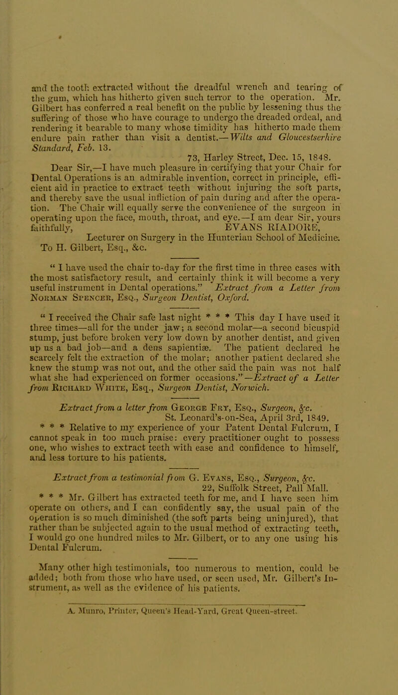 and the tooth extracted without the dreadful wrench and tearing of the gum, which has hitherto given such terror to the operation. Mr. Gilbert has conferred a real benefit on the public by lessening thus the suffering of those who have courage to undergo the dreaded ordeal, and rendering it bearable to many whose timidity has hitherto made them endure pain rather than visit a dentist.— Wilts and Gloucestserhire Standard, Feb. 13. 73, Harley Street, Dec. 15, 1848. Dear Sir,—I have much pleasure in certifying that your Chair for Dental Operations is an admirable invention, correct in principle, effi- cient aid in practice to extract teeth without injuring the soft parts, and thereby save the usual infliction of pain during and after the opera- tion. The Chair will equally serve the convenience of the surgeon in operating upon the face, mouth, throat, and eye.—I am dear Sir, yours faithfully, EVANS RIADOliE, Lecturer on Surgery in the Hunterian School of Medicine. To H. Gilbert, Esq., &c. “ I have used the chair to-day for the first time in three cases with the most satisfactory result, and certainly think it will become a very useful instrument in Dental operations.” Extract from a Letter from Norman Spencer, Esq., Surgeon Dentist, Oxford. “ I received the Chair safe last night * * * This day I have used it three times—all for the under jaw; a second molar—a second bicuspid stump, just before broken very low down by another dentist, and given up us a bad job—and a dens sapiential. The patient declared he scarcely felt the extraction of the molar; another patient declared she knew the stump was not out, and the other said the pain was not half what she had experienced on former occasions.”— Extract of a Letter from Richard White, Esq., Surgeon Dentist, Norwich. Extract from a letter from Georce Fry, Esq., Surgeon, Sfc. St. Leonard’s-on-Sea, April 3rd, 1849. * * * Relative to my experience of your Patent Dental Fulcrum, I cannot speak in too much praise: every practitioner ought to possess one, who wishes to extract teeth with ease and confidence to himself,, and less torture to his patients. Extract from a testimonial from G. Evans, Esq., Surgeon, Sfc. 22, Suffolk Street, Pall Mall. * * * Mr. Gilbert has extracted teeth for me, and I have seen him operate on others, and I can confidently say, the usual pain of the operation is so much diminished (the soft parts being uninjured), that rather than be subjected again to the usual method of extracting teeth, I would go one hundred miles to Mr. Gilbert, or to any one using his Dental Fulcrum. Many other high testimonials, too numerous to mention, could be added; both from those who have used, or seen used, Mr. Gilbert’s In- strument, as well as the evidence of his patients. A. Munro, Printer, Queen's Head-Yard, Great Queen-street.