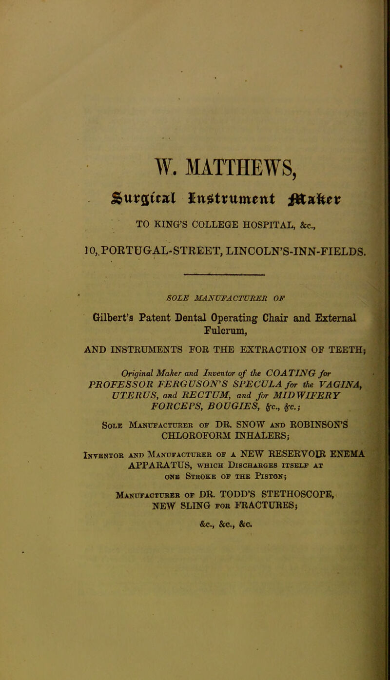 W. MATTHEWS, Surswal instrument fltafter TO KING’S COLLEGE HOSPITAL, &c., 10, PORTUGAL-STREET, LINCOLN’S-INN-FIELDS. SOLE MANUFACTURER OF Gilbert’s Patent Dental Operating Chair and External Fulcrum, AND INSTRUMENTS EOR THE EXTRACTION OF TEETH; Original Maher and Inventor of the COATING for PROFESSOR FERGUSON’S SPECULA for the VAGINA, UTERUS, and RECTUM, and for MIDWIFERY FORCEPS, BOUGIES, frc., Sfc.; Sole Manufacturer of DR. SNOW and ROBINSON’S CHLOROFORM INHALERS; Inventor and Manufacturer of a NEW RESERVOIR ENEMA APPARATUS, which Discharges itself at one Stroke of the Piston; Manufacturer of DR. TODD’S STETHOSCOPE, NEW SLING for FRACTURES; &c., &c., &c.