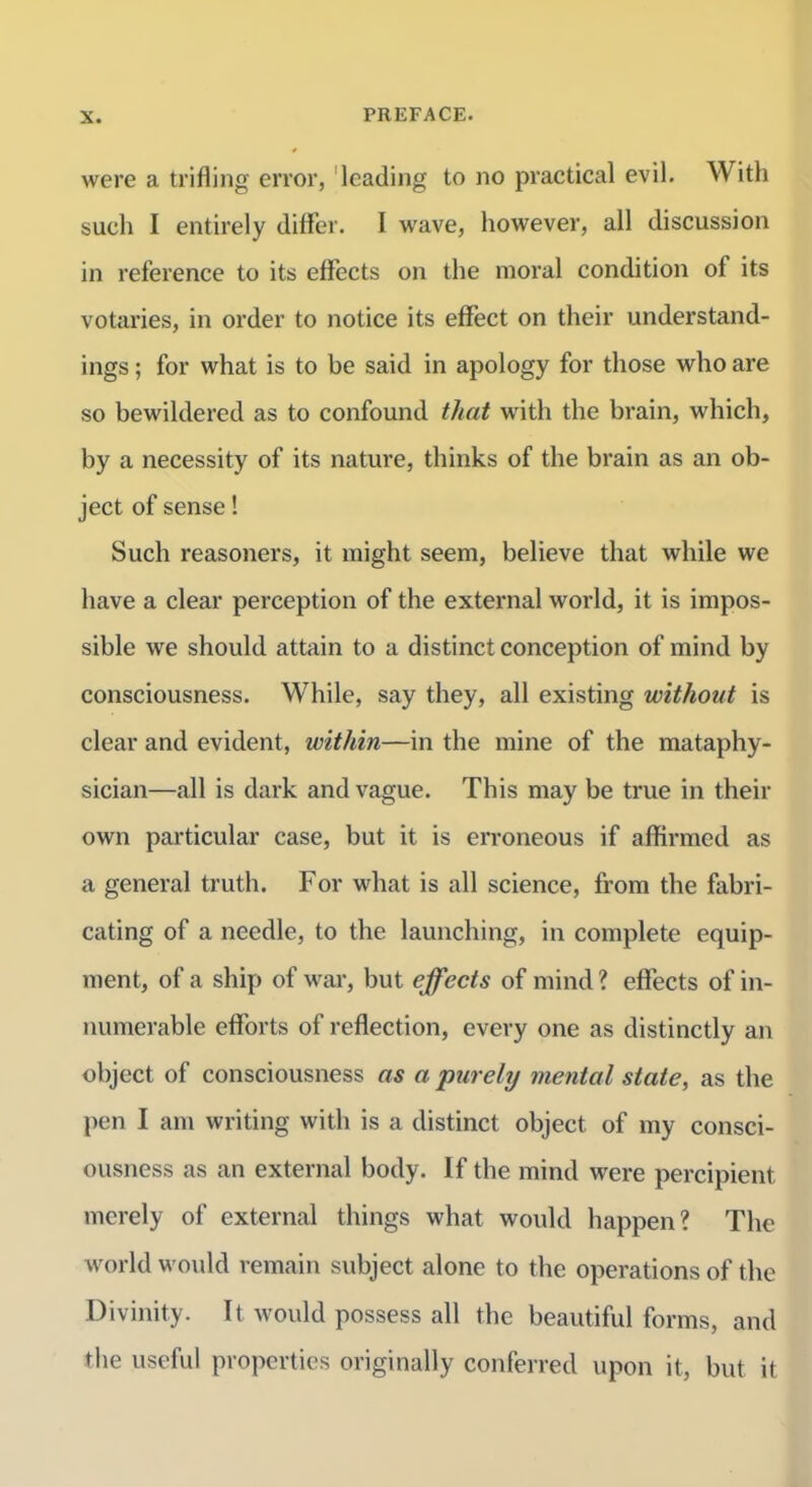 were a trifling error, 'leading to no practical evil. With such I entirely differ. I wave, however, all discussion in reference to its effects on the moral condition of its votaries, in order to notice its effect on their understand- ings ; for what is to be said in apology for those who are so bewildered as to confound that with the brain, which, by a necessity of its nature, thinks of the brain as an ob- ject of sense! Such reasoners, it might seem, believe that while we have a clear perception of the external world, it is impos- sible we should attain to a distinct conception of mind by consciousness. While, say they, all existing without is clear and evident, within—in the mine of the mataphy- sician—all is dark and vague. This may be true in their own particular case, but it is erroneous if affirmed as a general truth. For what is all science, from the fabri- cating of a needle, to the launching, in complete equip- ment, of a ship of war, but effects of mind ? effects of in- numerable efforts of reflection, every one as distinctly an object of consciousness as a purely mental state, as the I)en I am writing with is a distinct object of my consci- ousness as an external body. If the mind were percipient merely of external things what would happen? The world would remain subject alone to the operations of the Divinity. It would possess all the beautiful forms, and the useful properties originally conferred upon it, but it