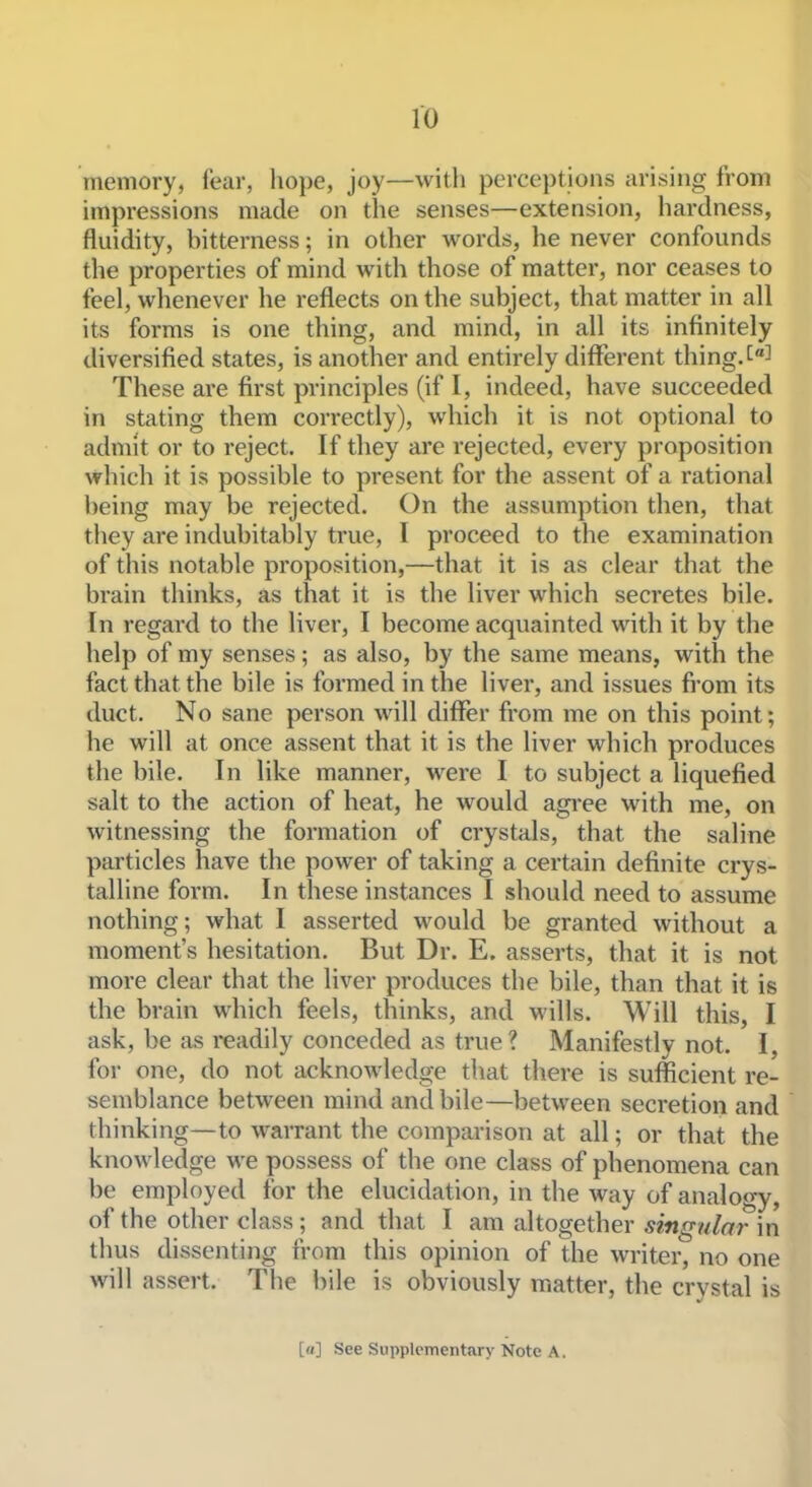 ro memory, fear, liope, joy—with perceptions arising from impressions made on the senses—extension, hardness, fluidity, bitterness; in other words, he never confounds the properties of mind with those of matter, nor ceases to feel, whenever he reflects on the subject, that matter in all its forms is one thing, and mind, in all its infinitely diversified states, is another and entirely dilferent thing, These are first principles (if I, indeed, have succeeded in stating them correctly), which it is not optional to admit or to reject. If they are rejected, every proposition which it is possible to present for the assent of a rational being may be rejected. On the assumption then, that they are indubitably true, I proceed to the examination of this notable proposition,—that it is as clear that the brain thinks, as that it is the liver which secretes bile. In regard to the liver, I become acquainted with it by the help of my senses; as also, by the same means, with the fact that the bile is formed in the liver, and issues fi-om its duct. No sane person will differ from me on this point; he will at once assent that it is the liver which produces the bile. In like manner, were I to subject a liquefied salt to the action of heat, he would agi-ee with me, on witnessing the formation of crystals, that the saline particles have the power of taking a certain definite crys- talline form. In these instances I should need to assume nothing; what I asserted would be granted without a moment's hesitation. But Dr. E. asserts, that it is not more clear that the liver produces the bile, than that it is the brain which feels, thinks, and wills. Will this, I ask, be as readily conceded as true ? Manifestly not. I, for one, do not acknowledge that there is sufficient re- semblance between mind and bile—between secretion and thinking—to warrant the comparison at all; or that the knowledge we possess of the one class of phenomena can be employed for the elucidation, in the way of analogy, of the other class; and that I am altogether singular in thus dissenting from this opinion of the writer, no one will assert. The bile is obviously matter, the crystal is [(/] See Supplementary Note A.