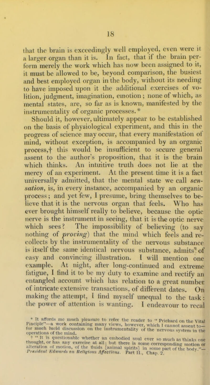 that the brain is exceedingly well employed, even were it a larger organ than it is. in fact, that if the brain pe^r- form merely the work which has now been assigned to it, it must be allowed to be, beyond comparison, the busiest and best employed organ in the body, without its needing to have imposed upon it the additional exercises of vo- lition, judgment, imagination, emotion; none of which, as mental states, are, so far as is known, manifested by the instrumentality of organic processes. * Should it, however, ultimately appear to be established on the basis of physiological experiment, and this in the progress of science may occur, that every manifestation of mind, without exception, is accompanied by an organic process,f this would be insufficient to secure general assent to the author's proposition, that it is the brain which thinks. An intuitive truth does not lie at the mercy of an experiment. At the present time it is a fact universally admitted, that the mental state we call sen- sation, is, in every instance, accompanied by an organic process; and yet few, I presume, bring themselves to be- lieve that it is the nervous organ that feels. Who has ever brought himself really to believe, because the optic nerve is the instrument in seeing, that it is the optic nerve which sees? The impossibility of believing (to say jiothing of proving) that the mind which feels and re- collects by the instrumentality of the nervous substance is itself the same identical nervous substance, admits'* of easy and convincing illustration. I will mention one example. At night, after long-continued and extreme fatigue, I find it to be my duty to examine and rectify an entangled account which has relation to a great number of intricate extensive transactions, of different dates. On making the attempt, I tind myself unequal to the task: the power of attention is wanting. I endeavour to recal * It affords mc much pleasure to refer tlic reader to '■ Prichard on the Vital Pinciple—a work containing many views, however, which I cannot a.ssent to— for much lucid discussion on the instrumentality of the nervous system in tlic operations of the mind.  '•■ t  It is questionable whether an embodied soul ever so much as thinks one thoueht, or has any exercise at all; but there is some corresponding motion or a teration ol motion, of the fluids [animal spirits] in some part of the body ri emdent Edwards on Religious Affections. Part II., Ch*p. 2.