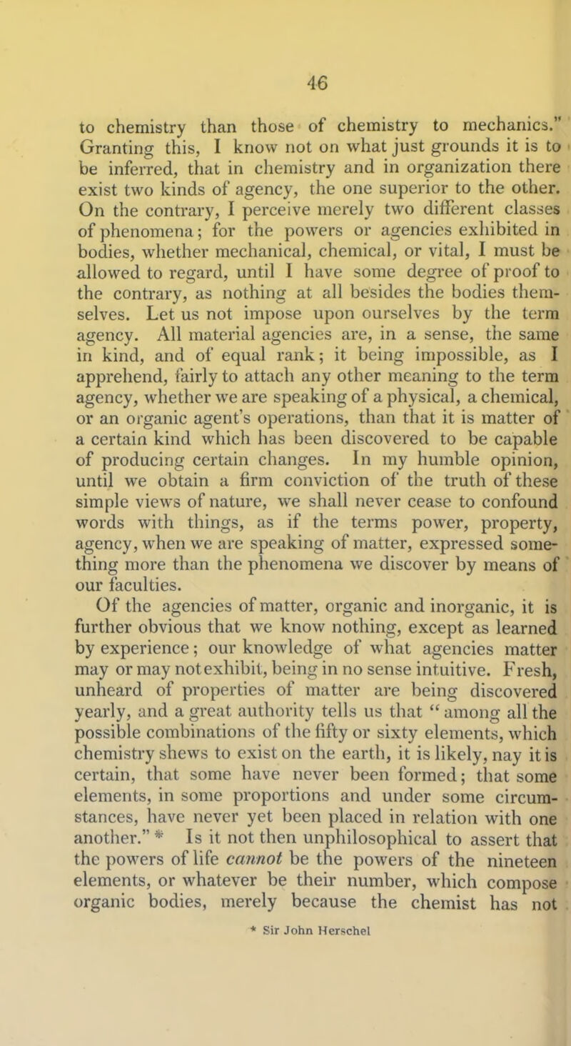 to chemistry than those of chemistry to mechanics. Granting this, I know not on what just grounds it is to be inferred, that in chemistry and in organization there exist two kinds of agency, the one superior to the other. On the contrary, I perceive merely two different classes of phenomena; for the powers or agencies exhibited in bodies, whether mechanical, chemical, or vital, I must be allowed to regard, until I have some degree of proof to the contrary, as nothing at all besides the bodies them- selves. Let us not impose upon ourselves by the term agency. All material agencies are, in a sense, the same in kind, and of equal rank; it being impossible, as I apprehend, fairly to attach any other meaning to the term agency, whether we are speaking of a physical, a chemical, or an organic agent's operations, than that it is matter of a certain kind which has been discovered to be capable of producing certain changes. In my humble opinion, until we obtain a firm conviction of the truth of these simple views of nature, we shall never cease to confound words with things, as if the terms power, property, agency, when we are speaking of matter, expressed some- thing more than the phenomena we discover by means of our faculties. Of the agencies of matter, organic and inorganic, it is further obvious that we know nothing, except as learned by experience; our knowledge of what agencies matter may or may not exhibit, being in no sense intuitive. Fresh, unheard of properties of matter are being discovered yearly, and a great authority tells us that  among all the possible combinations of the fifty or sixty elements, which chemistry shews to exist on the earth, it is likely, nay it is certain, that some have never been formed; that some elements, in some proportions and under some circum- stances, have never yet been placed in relation with one another. * Is it not then unphilosophical to assert that the powers of life cannot be the powers of the nineteen elements, or whatever be their number, which compose organic bodies, merely because the chemist has not * Sir John Herschel