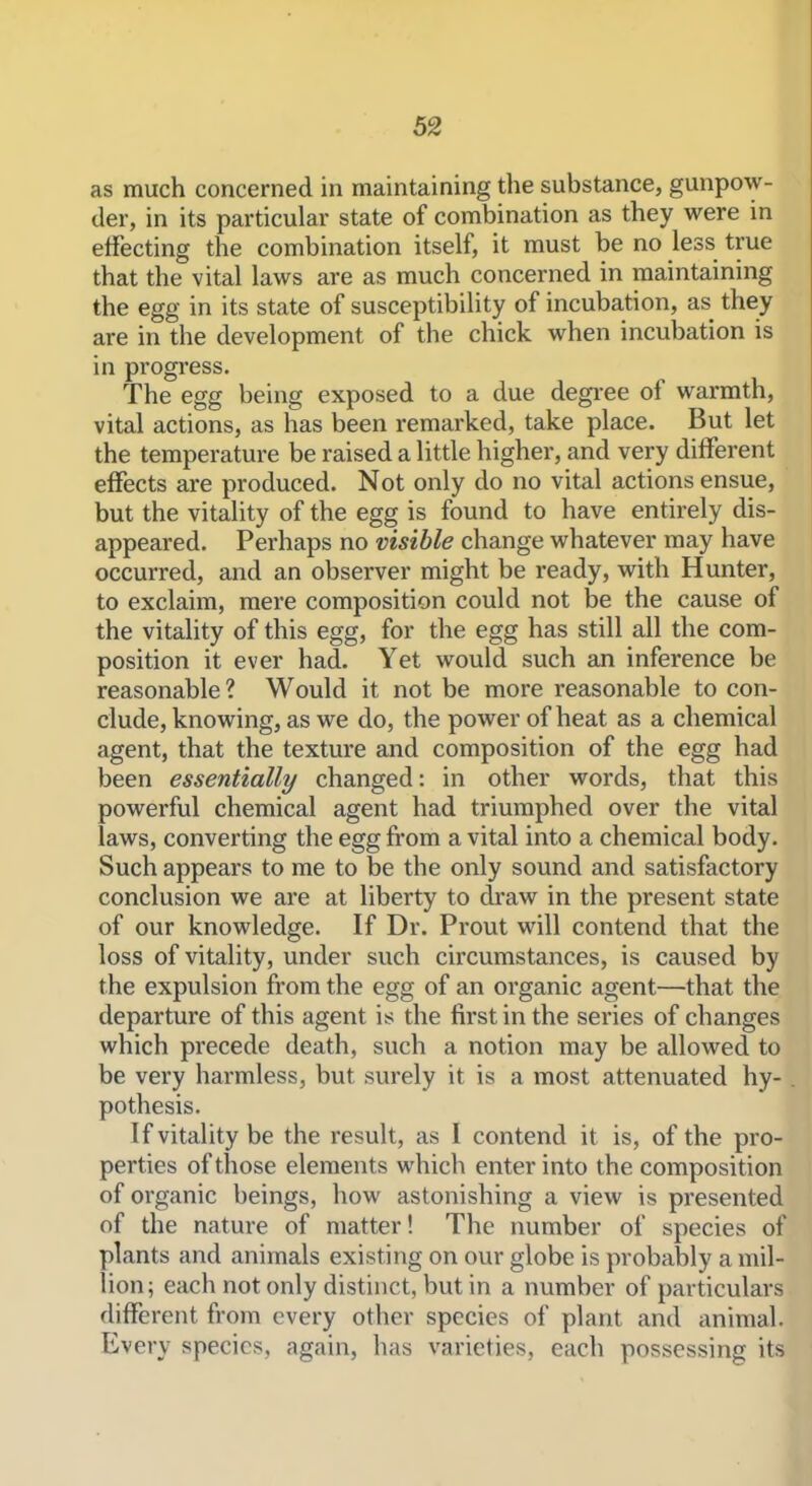 as much concerned in maintaining the substance, gunpow- der, in its particular state of combination as they were in effecting the combination itself, it must be no less true that the vital laws are as much concerned in maintaining the egg in its state of susceptibility of incubation, as they are in the development of the chick when incubation is in progress. The egg being exposed to a due degi-ee of warmth, vital actions, as has been remarked, take place. But let the temperature be raised a little higher, and very different effects are produced. Not only do no vital actions ensue, but the vitality of the egg is found to have entirely dis- appeared. Perhaps no visible change whatever may have occurred, and an observer might be ready, with Hunter, to exclaim, mere composition could not be the cause of the vitality of this egg, for the egg has still all the com- position it ever had. Yet would such an inference be reasonable ? Would it not be more reasonable to con- clude, knowing, as we do, the power of heat as a chemical agent, that the texture and composition of the egg had been essentially changed: in other words, that this powerful chemical agent had triumphed over the vital laws, converting the egg from a vital into a chemical body. Such appears to me to be the only sound and satisfactory conclusion we are at liberty to draw in the present state of our knowledge. If Dr. Prout will contend that the loss of vitality, under such circumstances, is caused by the expulsion from the egg of an organic agent—that the departure of this agent is the first in the series of changes which precede death, such a notion may be allowed to be very harmless, but surely it is a most attenuated hy- pothesis. If vitality be the result, as I contend it is, of the pro- perties of those elements which enter into the composition of organic beings, how astonishing a view is presented of the nature of matter! The number of species of plants and animals existing on our globe is probably a mil- lion; each not only distinct, but in a number of particulars different from every other species of plant and animal. Every species, again, has varieties, each possessing its