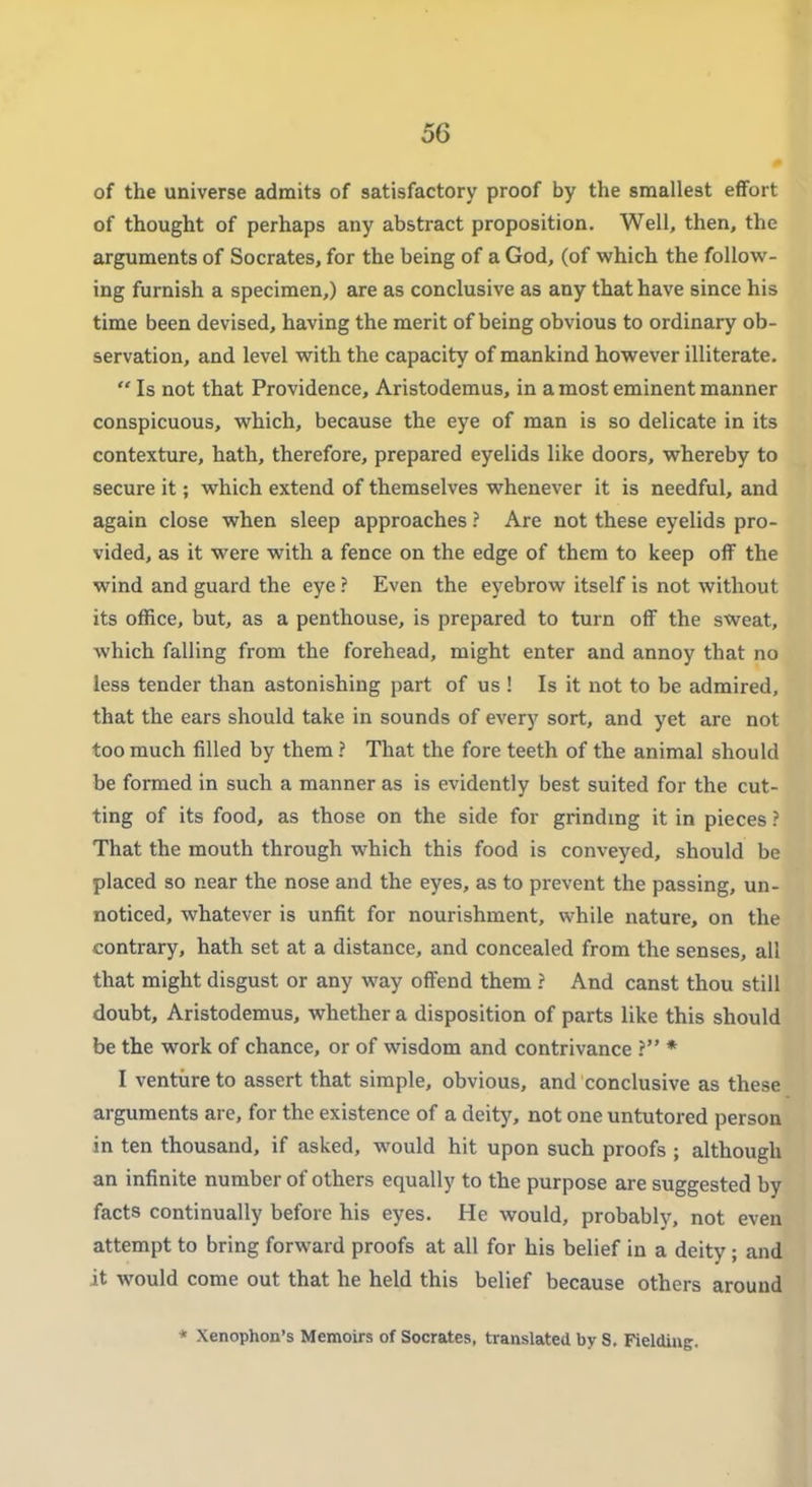 of the universe admits of satisfactory proof by the smallest effort of thought of perhaps any abstract proposition. Well, then, the arguments of Socrates, for the being of a God, (of which the follow- ing furnish a specimen,) are as conclusive as any that have since his time been devised, having the merit of being obvious to ordinary ob- servation, and level with the capacity of mankind however illiterate.  Is not that Providence, Aristodemus, in a most eminent manner conspicuous, which, because the eye of man is so delicate in its contexture, hath, therefore, prepared eyelids like doors, whereby to secure it; which extend of themselves whenever it is needful, and again close when sleep approaches ? Are not these eyelids pro- vided, as it were with a fence on the edge of them to keep off the wind and guard the eye ? Even the eyebrow itself is not without its office, but, as a penthouse, is prepared to turn off the sweat, which falling from the forehead, might enter and annoy that no less tender than astonishing part of us ! Is it not to be admired, that the ears should take in sounds of every sort, and yet are not too much filled by them ? That the fore teeth of the animal should be formed in such a manner as is evidently best suited for the cut- ting of its food, as those on the side for grindmg it in pieces ? That the mouth through which this food is conveyed, should be placed so near the nose and the eyes, as to prevent the passing, un- noticed, whatever is unfit for nourishment, while nature, on the contrary, hath set at a distance, and concealed from the senses, all that might disgust or any way offend them ? And canst thou still doubt, Aristodemus, whether a disposition of parts like this should be the work of chance, or of wisdom and contrivance ? * I venture to assert that simple, obvious, and conclusive as these arguments are, for the existence of a deity, not one untutored person in ten thousand, if asked, would hit upon such proofs ; although an infinite number of others equally to the purpose are suggested by facts continually before his eyes. He would, probably, not even attempt to bring forward proofs at all for his belief in a deity; and it would come out that he held this belief because others around * Xenophon's Memoirs of Socrates, translated by 8. Fielding.