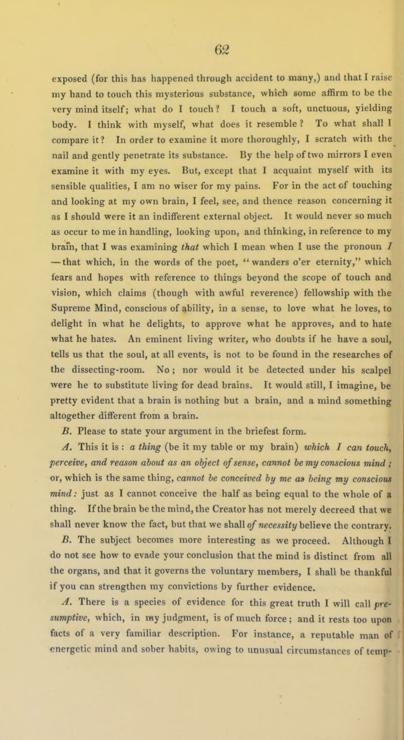 exposed (for this has happened through accident to many,) and that I raise my hand to touch this mysterious substance, which some affirm to be the very mind itself; what do 1 touch ? I touch a soft, unctuous, yielding body. I think with myself, what does it resemble ? To what shall I compare it ? In order to examine it more thoroughly, I scratch with the nail and gently penetrate its substance. By the help of two mirrors I even examine it with my eyes. But, except that I acquaint myself with its sensible qualities, I am no wiser for my pains. For in the act of touching and looking at my own brain, I feel, see, and thence reason concerning it as I should were it an indifferent external object. It would never so much as occur to me in handling, looking upon, and thinking, in reference to my brafn, that I was examining that which I mean when I use the pronoun / — that which, in the words of the poet, wanders o'er eternity, which fears and hopes with reference to things beyond the scope of touch and vision, which claims (though with awful reverence) fellowship with the Supreme Mind, conscious of ability, in a sense, to love what he loves, to delight in what he delights, to approve what he approves, and to hate what he hates. An eminent living writer, who doubts if he have a soul, tells us that the soul, at all events, is not to be found in the researches of the dissecting-room. No; nor would it be detected under his scalpel were he to substitute living for dead brains. It would still, I imagine, be pretty evident that a brain is nothing but a brain, and a mind something altogether different from a brain. B. Please to state your argument in the briefest form. A. This it is : a thing (be it my table or my brain) which I can touch, perceive, and reason about as an object of sense, cannot be my conscious mind ; or, which is the same thing, cannot be conceived by me a» being my conscious mind: just as I cannot conceive the half as being equal to the whole of a thing. If the brain be the mind, the Creator has not merely decreed that we shall never know the fact, but that we shall of necessity believe the contrary. B. The subject becomes more interesting as we proceed. Although I do not see how to evade your conclusion that the mind is distinct from all the organs, and that it governs the voluntary members, I shall be thankful if you can strengthen my convictions by further evidence. A. There is a species of evidence for this great truth I will call prt' sumptive, which, in ray judgment, is of much force; and it rests too upon facts of a very familiar description. For instance, a reputable man of f energetic mind and sober habits, owing to unusual circumstances of temp- •