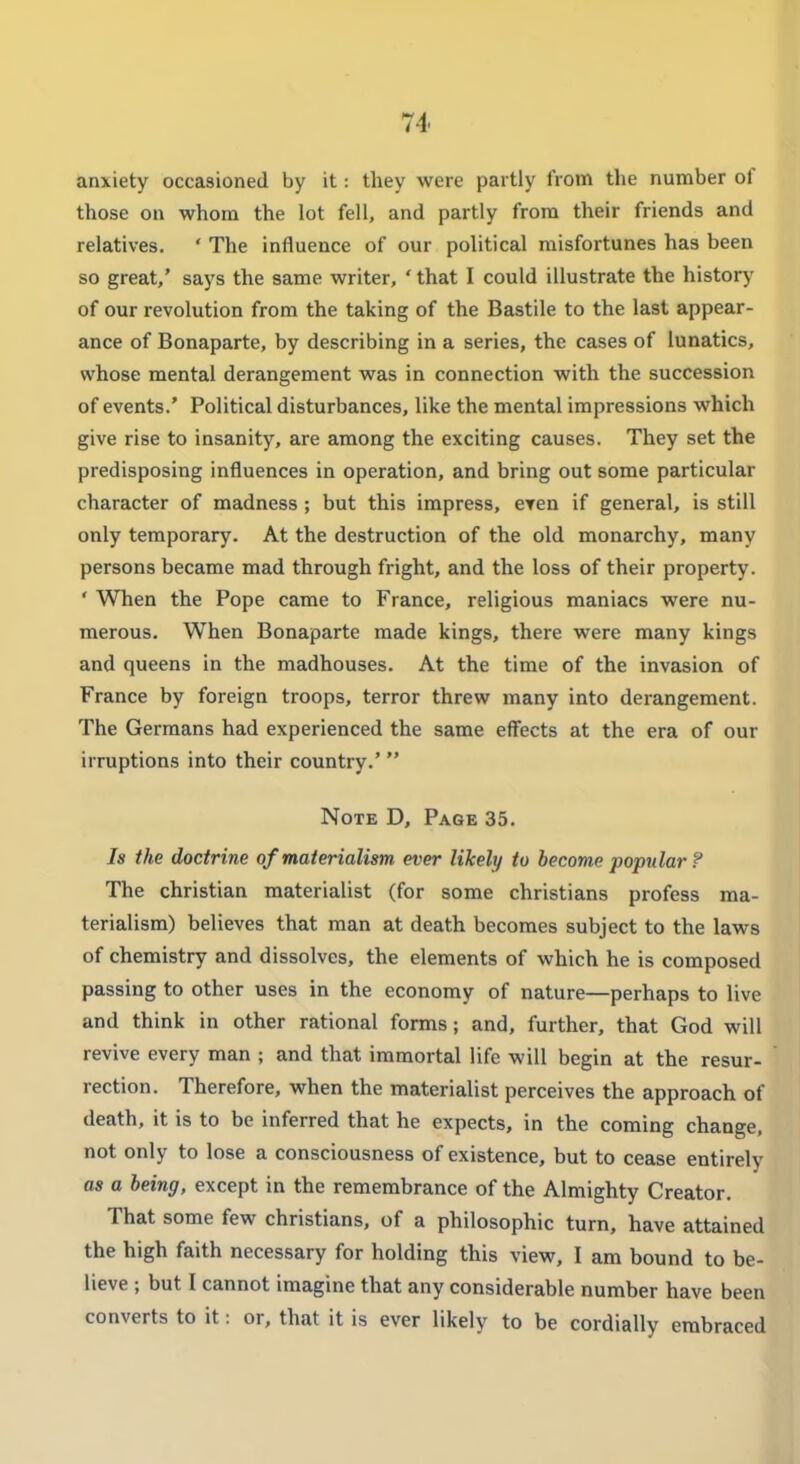 anxiety occasioned by it: they were partly from the number of those on whom the lot fell, and partly from their friends and relatives, ' The influence of our political misfortunes has been so great,' says the same writer, ' that I could illustrate the history of our revolution from the taking of the Bastile to the last appear- ance of Bonaparte, by describing in a series, the cases of lunatics, whose mental derangement was in connection with the succession of events.' Political disturbances, like the mental impressions which give rise to insanity, are among the exciting causes. They set the predisposing influences in operation, and bring out some particular character of madness ; but this impress, eren if general, is still only temporary. At the destruction of the old monarchy, many persons became mad through fright, and the loss of their property. ' When the Pope came to France, religious maniacs were nu- merous. When Bonaparte made kings, there were many kings and queens in the madhouses. At the time of the invasion of France by foreign troops, terror threw many into derangement. The Germans had experienced the same effects at the era of our irruptions into their country.'  Note D, Page 35. Is the doctrine of materialism ever likely to become popular ? The christian materialist (for some christians profess ma- terialism) believes that man at death becomes subject to the laws of chemistry and dissolves, the elements of which he is composed passing to other uses in the economy of nature—perhaps to live and think in other rational forms; and, further, that God will revive every man ; and that immortal life will begin at the resur- rection. Therefore, when the materialist perceives the approach of death, it is to be inferred that he expects, in the coming change, not only to lose a consciousness of existence, but to cease entirely as a being, except in the remembrance of the Almighty Creator. That some few christians, of a philosophic turn, have attained the high faith necessary for holding this view, I am bound to be- lieve ; but I cannot imagine that any considerable number have been converts to it: or, that it is ever likely to be cordially embraced