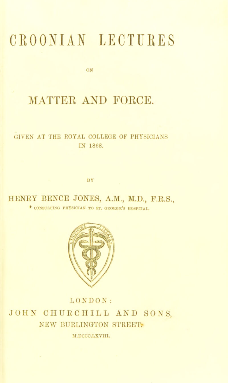 ON MATTER AND FORCE. GIVEN AT THE ROYAL COLLEGE OF PHYSICIANS IN 1868. HENRY BENCE JONES, A.M., M.D., F.K.S., * CON.SULTINT, PHTSICrAX Til ST. OFOltGR'.S IIOSPITAr.. LONDON: JOHN CHURCHILL AND SONS, NEW BURLINGTON STREET? M.nccc.Lxvin.