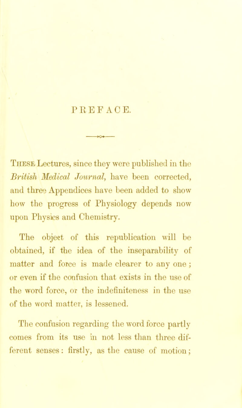 PREFACE. These Lectures, since they were published in the British Medical Journal, have been corrected, and threo Appendices have been added to show how the progress of Physiology depends now upon Physics and Chemistry. The object of this republication will be obtained, if the idea of the inseparability of matter and force is made clearer to any one; or even if the confusion tliat exists in the use of the word force, or the indefiniteness in the use of the word matter, is lessened. The confusion regarding the word force partly comes from its use in not less than three dif- ferent senses: firstly, as the cause of motion;