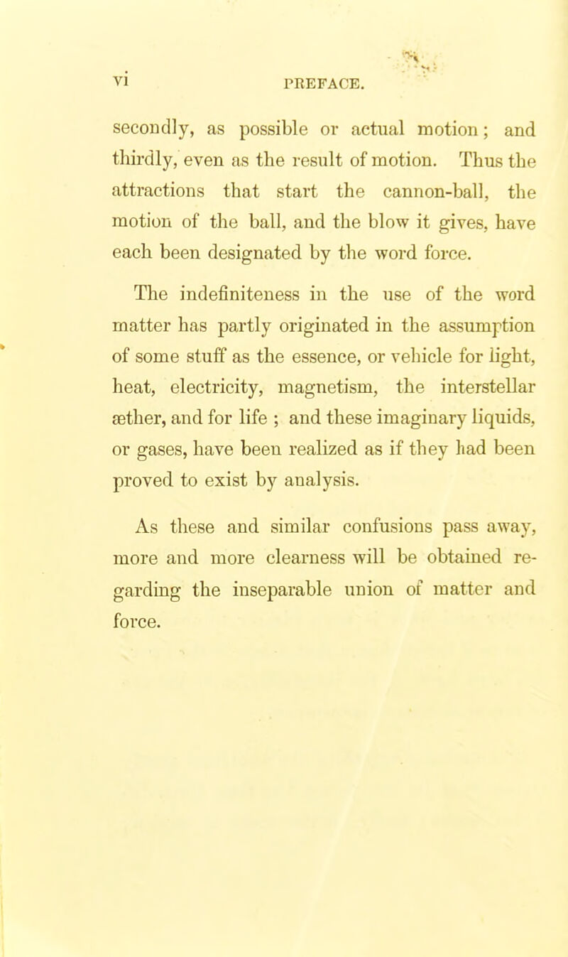 secondly, as possible or actual motion; and thirdly, even as the result of motion. Thus the attractions that start the cannon-ball, the motion of the ball, and the blow it gives, have each been designated by the word force. The indefiniteness in the use of the word matter has partly originated in the assumption of some stuff as the essence, or vehicle for h'ght, heat, electricity, magnetism, the interstellar eether, and for life ; and these imaginary liquids, or gases, have been realized as if they had been proved to exist by analysis. As these and similar confusions pass away, more and more clearness will be obtained re- garding the inseparable union of matter and force.