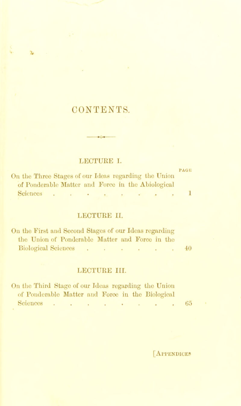 CONTENTS. LECTURE I. PAU i: On the Three Stages of our Ideas regarding the Union of Ponderable Matter and Force in the Abiological Sciences ........ 1 LECTURE IL On the First and Second Stages of our Ideas regarding the Union of Ponderable Matter and Force in the Biological Sciences ...... 40 LECTURE III. On the Third Stage of our Ideas regarding tlie Union of Ponderable Matter and Force in the Biological Sciences ........ Go [Al'l'ENDlCE^