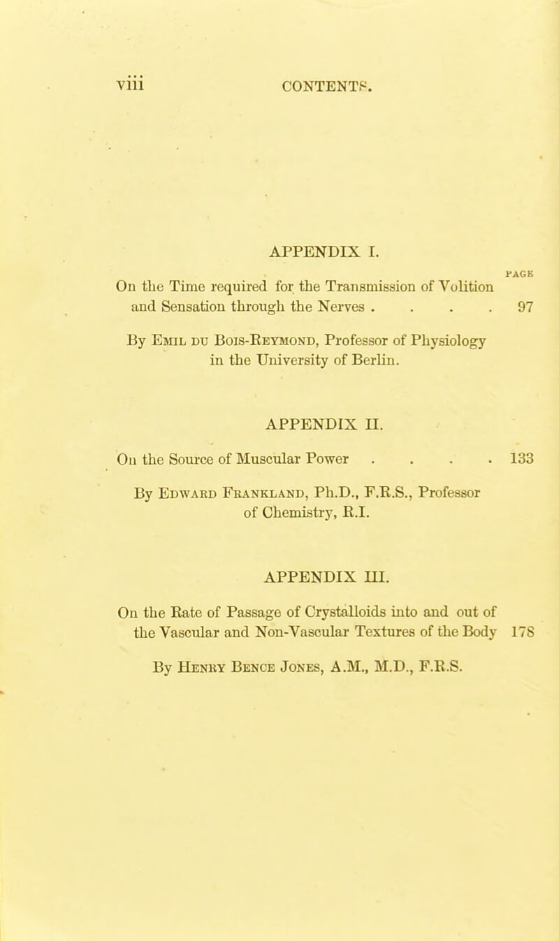 APPENDIX I. rAGK On the Time required for the Transmission of Volition and Sensation through the Nerves .... 97 By Emil dt; Bois-Reymond, Professor of Physiology in the University of Berlin. APPENDIX n. On the Som-ce of Muscular Power .... 133 By Edward Fbankland, Ph.D., F.E.S., Professor of Chemistry, R.I. APPENDIX m. On the Rate of Passage of Crystalloids into and out of the Vascular and Non-Vascular Textures of the Body 17S By Henky Bence Jones, A.M., M.D., F.R.S.