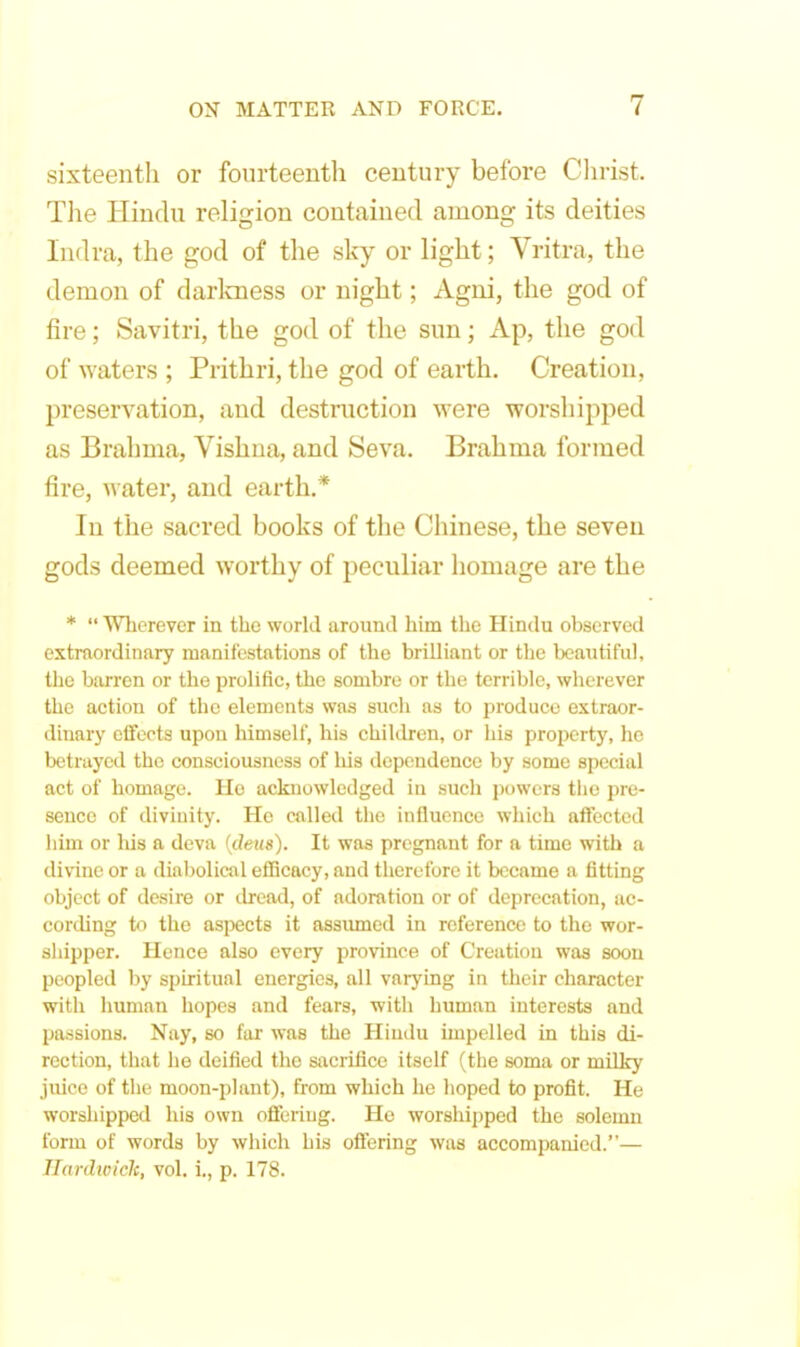 sixteenth or fourteenth century before Christ. The Hindu religion contained among its deities Indra, the god of the sky or light; Vritra, the demon of darlcness or night; Agni, the god of fire; Savitri, the god of the sun; Ap, the god of waters ; Prithri, the god of earth. Creation, preservation, and destruction were worsliipped as Brahma, Vishna, and Seva. Brahma formed fire, water, and earth.* In the sacred books of the Chinese, the seven gods deemed worthy of peculiar homage are the *  Wherever in the world around him the Hindu observed extraordinary manifestations of the brilliant or the beaiitiful, the barren or the prolific, the sombre or the terrible, wherever the action of the elements was such as to produce extraor- dinary effects upon himself, his children, or his property, ho betrayed the consciousness of his dependence by some special act of homage. He acknowledged in such powers the pre- sence of divinity. He called the influence which affected him or liis a deva {deus). It was pregnant for a time with a divine or a diabolical eflBcacy, and therefore it became a fitting object of desire or dread, of adoration or of deprecation, ac- cording to the aspects it assumed in reference to the wor- shipper. Hence also every ijrovince of Creation was soon peopled by spiritual energies, all varj'ing in their character with human hopes and fears, with human interests and passions. Nay, so far was the Hiudu impelled in this di- rection, that he deified the sacrifice itself (the soma or milky juice of the moon-plant), from which he hoped to profit. He worshipped his own offering. He worshipped the solemn form of words by which his ofifering was accompanied.— Ilardioick, vol. i., p. 178.