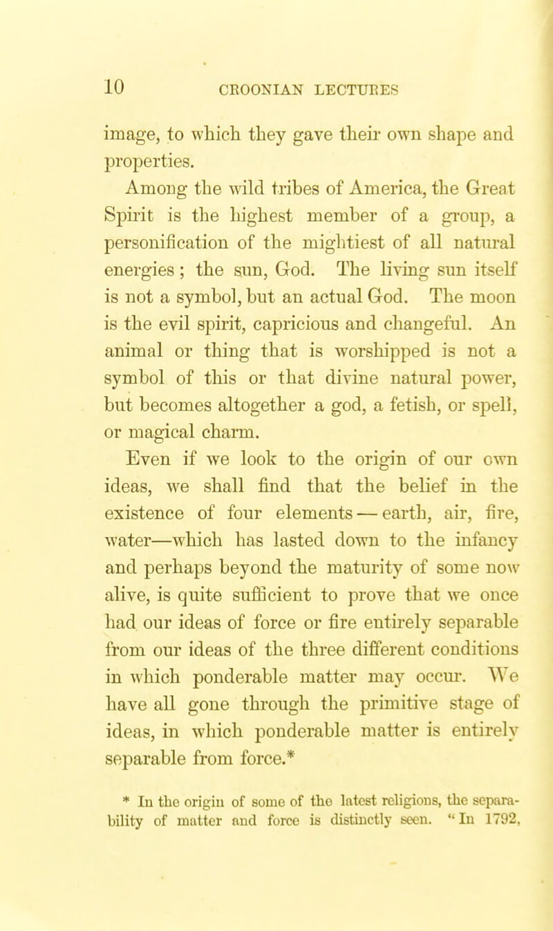 image, to which they gave their own shape and properties. Among the wild tribes of America, the Great Spirit is the highest member of a group, a personification of the miglitiest of all natural energies; the sun, God. The living sun itself is not a symbol, but an actual God. The moon is the evil spirit, capricious and changeful. An animal or thing that is worshipped is not a symbol of this or that divine natural power, but becomes altogether a god, a fetish, or spell, or magical charm. Even if we look to the origin of our own ideas, w^e shall find that the belief in the existence of four elements — earth, air, fire, water—which has lasted down to the infancy and perhaps beyond the maturity of some now alive, is quite sufficient to prove that we once had our ideas of force or fire entu-ely separable from our ideas of the three different conditions in which ponderable matter may occur. We have all gone through the primitive stage of ideas, in which ponderable matter is entirely separable from force.* * In tlie origiu of some of the latest religions, the separa- bility of matter and force is distinctly seen. In 1792,