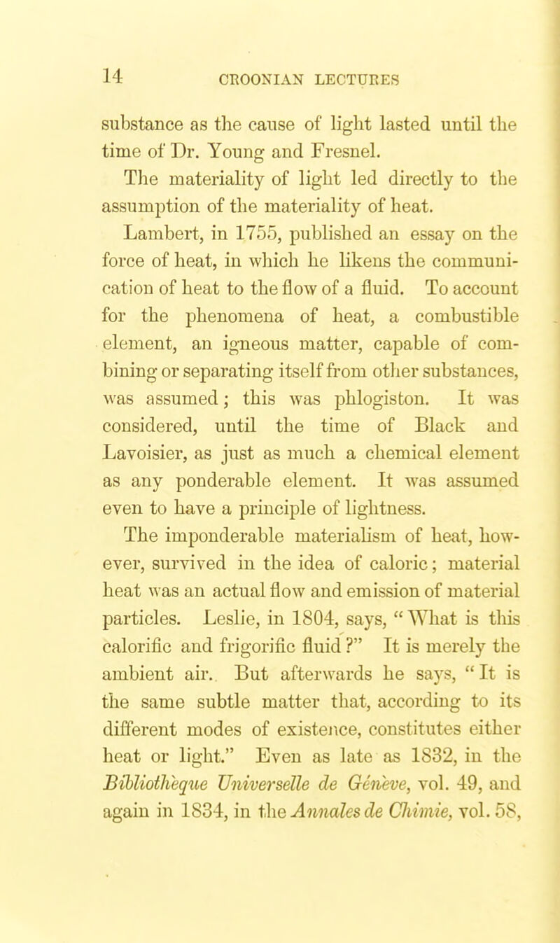 substance as tlie cause of light lasted until the time of Dr. Young and Fresnel. The materiality of light led directly to the assumption of the materiality of heat. Lambert, in 1755, published an essay on the force of heat, in which he likens the communi- cation of heat to the jflow of a fluid. To account for the phenomena of heat, a combustible element, an igneous matter, capable of com- bining or separating itself from otlier substances, was assumed; this was phlogiston. It was considered, until the time of Black and Lavoisier, as just as much a chemical element as any ponderable element. It was assumed even to have a principle of lightness. The imponderable materialism of heat, how- ever, survived in the idea of caloric; material heat was an actual flow and emission of material particles. Leslie, in 1804, says,  What is this calorific and frigorific fluid ? It is merely the ambient air. But afterwards he says, It is the same subtle matter that, according to its different modes of existence, constitutes either heat or light. Even as late as 1832, in the Btbliotheque Universelle de Geneve, vol. 49, and again in 1834, in 1;\\q Annales de Cliimie, vol. 58,