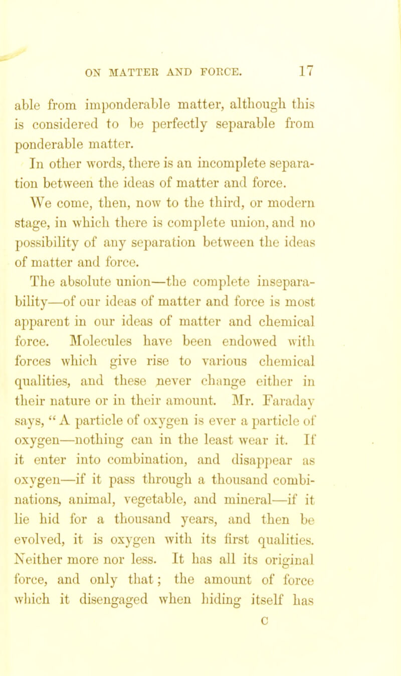 able from imponderable matter, although this is considered to be perfectly separable from ponderable matter. In other words, there is an incomplete separa- tion between the ideas of matter and force. We come, then, now to the third, or modern stage, in which there is complete union, and no possibility of any separation between the ideas of matter and force. The absolute union—the complete insepara- bility—of our ideas of matter and force is most apparent in our ideas of matter and chemical force. Molecules have been endowed with ibrces which give rise to various chemical qualities, and these never chunge either in their nature or in their amount. Mr. Faraday says,  A particle of oxygen is ever a particle of oxygen—nothing can in the least wear it. If it enter into combination, and disappear as oxygen—if it pass through a thousand combi- nations, animal, vegetable, and mineral—if it lie hid for a thousand years, and then be evolved, it is oxygen with its first qualities. Neither more nor less. It has all its original force, and only that; the amount of force wliich it disengaged when hiding itself has c
