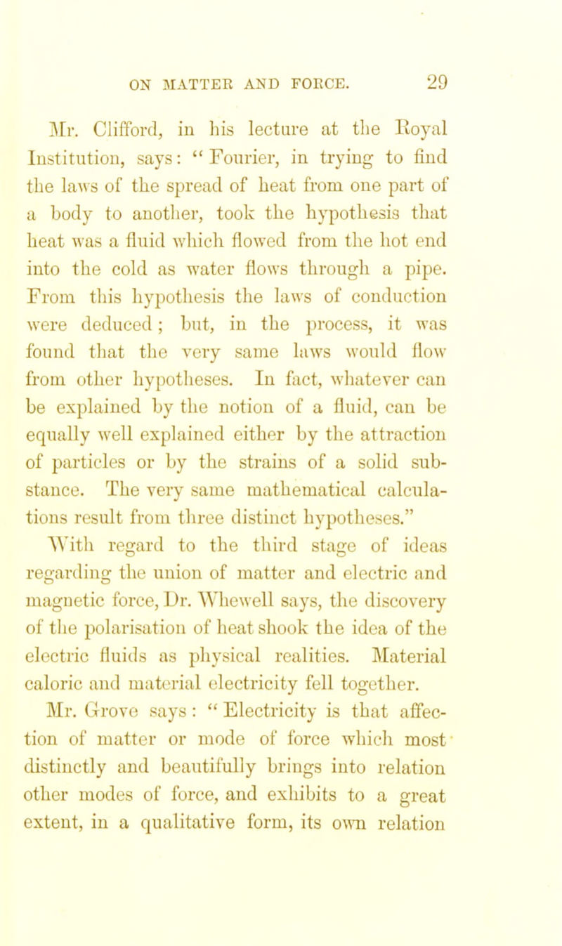 Mr. Clifford, in his lecture at the Eoyal Institution, says:  Fourier, in trying to find the laws of the spread of heat from one part of a body to another, took the hypothesis that lieat was a fluid which flowed from the hot end into the cold as water flows through a pipe. From this hypothesis the laAvs of conduction were deduced; but, in the process, it was found that the very same laws would flow from other hypotheses. In fact, whatever can be explained by the notion of a fluid, can be equally weU explained either by the attraction of particles or by the strains of a solid sub- stance. The very same mathematical calcula- tions result from three distinct hypotheses. With regard to the third stage of ideas regarding the union of matter and electric and magnetic force, Dr. Whewell says, the discovery of the polarisation of heat shook the idea of the electric fluids as physical realities. Material caloric and material electricity fell together. Mr. Grove says:  Electricity is that afiec- tion of matter or mode of force which most distinctly and beautifully brings into relation other modes of force, and exhibits to a great extent, in a qualitative form, its own. relation