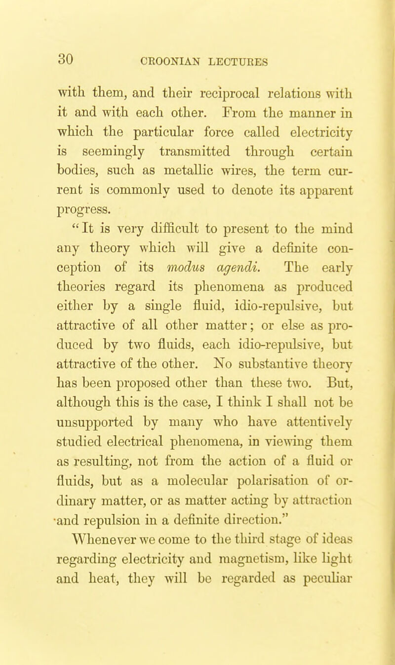 with them, and their reciprocal relations with it and with each other. From the manner in which the particular force called electricity is seemingly transmitted through certain bodies, such as metallic wires, the term cur- rent is commonly used to denote its apparent progress. It is very difficult to present to the mind any theory which will give a definite con- ception of its modus agendi. The early theories regard its phenomena as produced either by a single fluid, idio-repulsive, but attractive of all other matter; or else as pro- duced by two fluids, each idio-repulsive, but attractive of the other. No substantive theory has been proposed other than these two. But, although this is the case, I think I shall not be unsupported by many who have attentively studied electrical phenomena, in vie^ving them as resulting, not from the action of a fluid or fluids, but as a molecular polarisation of or- dinary matter, or as matter acting by attraction •and repulsion in a definite direction. Whenever we come to the third stage of ideas regarding electricity and magnetism, like light and heat, they will be regarded as peculiar