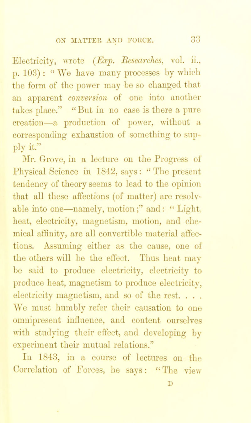 Electricity, wrote (Exp. Researches, vol. ii., p. 103) :  We have many processes by which the form of the power may be so changed that an apparent conversion of one into another takes place.  But in no case is there a pure creation—a production of power, without a corresponding exhaustion of something to sup- ply it. Mr. Grove, in a lecture on the Progress of Physical Science in 1842, says:  The present tendency of theory seems to lead to the opinion that all these affections (of matter) are resolv- able into one—namely, motion; and : Light, heat, electricity, magnetism, motion, and che- mical affinity, are all convertible material affec- tions. Assuming either as the cause, one of the others will be the effect. Thus heat may be said to produce electricity, electricity to produce heat, magnetism to produce electricity, electricity magnetism, and so of the rest. . . . We must humbly refer their causation to one omnipresent influence, and content ourselves with studying their effect, and developing by experiment their mutual relations. lu 1843, in a course of lectures on the Correlation of Forces, he says:  The view D
