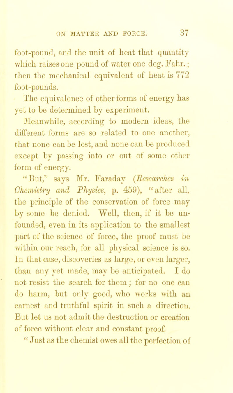 foot-pound, and the unit of heat that quantity which raises one pound of water one deg. Fahr.; then the mechanical equivalent of heat is 772 foot-pounds. The equivalence of other forms of energy has yet to be determined by experiment. Meanwhile, according to modern ideas, the different forms are so related to one another, that none can be lost, and none can be produced except by passing into or out of some other form of energy. But, says IMr. Faraday (Researches in Chemistry and Physics, p. 459), after all, the principle of the conservation of force may by some be denied. Well, then, if it be un- founded, even in its application to the smallest part of the science of force, the proof must be within our reach, for all physical science is so. In that case, discoveries as large, or even larger, than any yet made, may be anticipated. I do not resist the seai'ch for them; for no one can do harm, but only good, who works with an earnest and truthful spirit in such a direction. But let us not admit the destruction or creation of force without clear and constant proof,  Just as the chemist owes all the perfection of