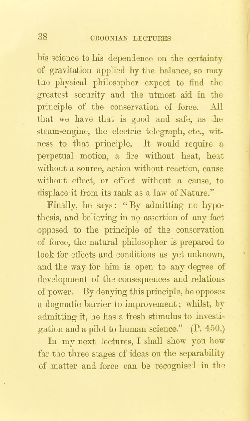 his science to his dependence on the certainty of gravitation applied by the balance, so may the physical philosopher expect to find the greatest security and the utmost aid in the principle of the conservation of force. All that we have that is good and safe, as the steam-engine, the electric telegraph, etc., wit- ness to that principle. It would requu-e a perj)etual motion, a fire without heat, heat Avithout a source, action without reaction, cause without effect, or effect without a cause, to displace it from its rank as a law of Nature. Finally, he says: By admitting no hypo- thesis, and believing in no assertion of any fact opposed to the principle of the conservation of force, the natural philosopher is prepared to look for effects and conditions as yet unknown, and the way for him is open to any degree of development of the consequences and relations of power. By denying this principle, he opposes a dogmatic barrier to improvement; whilst, by admitting it, he has a fresh stimulus to investi- gation and a pilot to human science. (P. 450.) In my next lectures, I shall show you how far the three stages of ideas on the separability of matter and force can be recognised in the