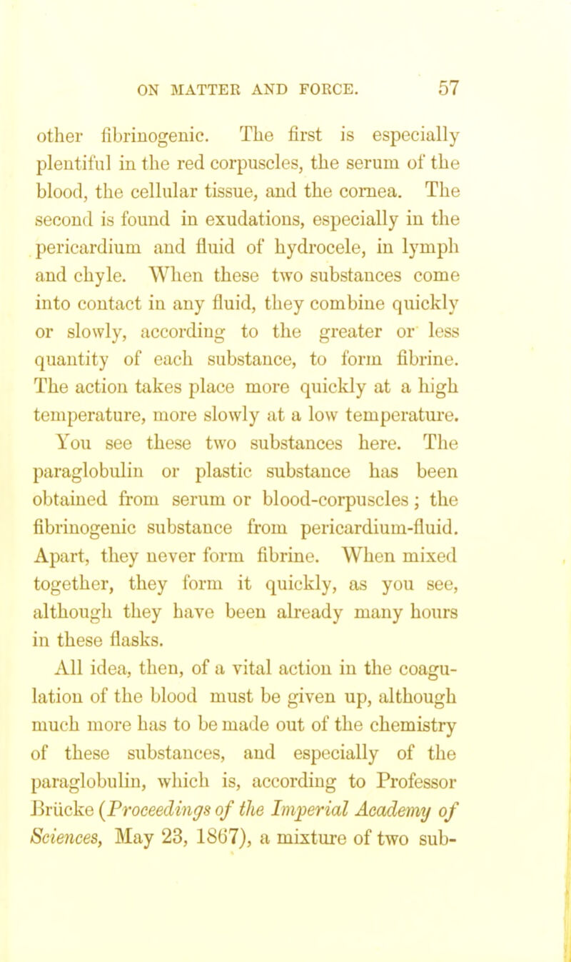 other fibriuogeuic. The first is especially plentiful in the red corpuscles, the serum of the blood, the cellular tissue, and the cornea. The second is found in exudations, especially in the pericardium aud fluid of hydrocele, in lymph and chyle. When these two substances come into contact in any fluid, they combine quickly or slowly, according to the greater or less quantity of each substance, to form fibrine. The action takes place more quickly at a high temperature, more slowly at a low temperatui-e. You see these two substances here. The paraglobulin or plastic substance has been obtained from serum or blood-corpuscles; the fibrinogenic substance from pericardium-fluid. Apart, they never form fibrine. When mixed together, they form it quickly, as you see, although they have been already many hours in these flasks. All idea, then, of a vital action in the coagu- lation of the blood must be given up, although much more has to be made out of the chemistry of these substances, and especially of the paraglobulin, which is, according to Professor Briicke {Proceedings of the Imperial Academy of Sciences, May 23, 1867), a mixture of two sub-